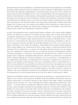 10
de experimentar parte de la realidad o una determinada relación social. Siguiendo con el ejemplo
del blog, podemos detectar toda una redefinición de la intimidad y la reflexividad ya que, por el
mero hecho de publicarse inmediatamente y permitir respuestas de quienes lo leen, transforma el
sentido de esta escritura (Estalella, 2012). La noción de remediación da cuenta de extensión me-
diática, o hipermediación, contemporánea y de la aparente paradoja de que dicha proliferación
de medios es provocada en buena medida por una lógica de inmediatez y transparencia: lograr
unos dispositivos tecnológicos que nos conecten de manera rápida e inmediata con una expe-
riencia sensorial los más cercana posible a las interacciones presenciales (calidad del sonido,
imagen, etc.), al tiempo que, como veremos más adelante, dichos dispositivos a través de las ins-
cripciones digitales que facilitan de interacciones, localizaciones, actividades, comunicaciones,
transacciones, vuelven más transparentes a quiénes los utilizan.
La noción de remediación tiene un triple sentido. Primero, en relación a los nuevos medios digitales
donde unos medios se convierten en contenido de otros medios, como cuando vemos películas
y programas de televisión en la Red en nuestras pantallas móviles. Así por ejemplo, las llamadas
de móvil y los SMS remedian rituales amorosos previos encarnados en llamadas de fijo o cartas
de amor, en cuanto formas de manipular las relaciones entre distancia y proximidad, y entre au-
sencia y presencia. Ahora los mensajes de WhatsApp remedian a los SMS y a los chats de men-
sajería instantánea en los rituales de intimidad y conectividad de las parejas, donde aparecen
nuevos rasgos ligados a las características de los nuevos medios y al reposicionamiento de los
anteriores. Así los smartphones y sus servicios de mensajería gratuita favorecen que las parejas
que ya no utilizaban los mensajes de texto en sus rituales de contacto contemporáneo, vuelvan
a hacerlo, intensifiquen su frecuencia y acompañen los mensajes de fotos, sonidos o vínculos a
páginas web. La agencia compartida entre personas y dispositivos se produce en un particular
entorno material poblado por distintas tecnologías cuyos usos, prácticas y consideraciones se
ven modificadas, rearticuladas y reinterpretadas con la aparición y adopción de nuevas tecno-
logías. Así, por ejemplo, sucede respecto de lo que se considera invasivo o potencialmente mo-
lesto: los correos electrónicos que facilitan una interacción asincrónica, más rápida que las cartas
pero menos intrusiva que una llamada telefónica, se convierten en invasivos en palabras de ciertos
jóvenes usuarios en comparación con los mensajes dejados en las redes sociales. La aparición y
adopción de nuevos dispositivos transforma la consideración de que sea lo más cómodo y lo
más apropiado, así como las expectativas acerca de cómo deban comportarse los demás.
Segundo, la remediación también atañe a otras formas de mediación, no necesariamente tecno-
lógicas, como cuando nuevas prácticas mediadas reanudan pretéritas performances, discursos,
valores, interacciones y situaciones: hacemos lo que solíamos hacer (ligar, cotillear, coordinarse,
quedar, acosar, etc.) pero con nuevos participantes (móviles, ordenadores, aplicaciones, smart-
phones…) y en este entorno reconfigurado, diferentes maneras, diferentes tiempos, lugares, signi-
ficados y sujetos emergen, implicados en actividades, relaciones e interacciones similares. Así, por
ejemplo, “el cuarto propio conectado” (Zafra, 2010) actual sería una remediación de la habita-
ción de los jóvenes en tanto que cronotopo “reducto y laboratorio de microcultura juvenil emer-
gente” (Feixa, 2005b), donde ya se jugaban procesos de subjetivación y autonomía relativas al
entorno familiar habilitadas por otras tecnologías y medios (aparatos de radio, reproductores de
música, televisiones propias), abriendo ahora esas prácticas a formas de públicos en red (boyd)
 
