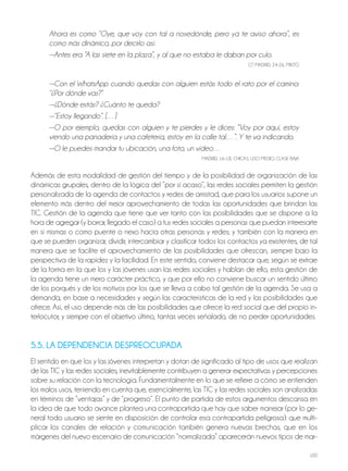 100
Ahora es como “Oye, que voy con tal a nosedónde, pero ya te aviso ahora”, es
como más dinámico, por decirlo así.
—Antes era “A las siete en la plaza”, y al que no estaba le daban por culo.
Gt MADRiD, 24-26, Mixto
—Con el WhatsApp cuando quedas con alguien estás todo el rato por el camino:
“¿Por dónde vas?”
—¿Dónde estás? ¿Cuánto te queda?
—“Estoy llegando”. […]
—O por ejemplo, quedas con alguien y te pierdes y le dices: “Voy por aquí, estoy
viendo una panadería y una cafetería, estoy en la calle tal…”. Y te va indicando.
—O le puedes mandar tu ubicación, una foto, un vídeo…
MADRiD, 16-18, ChiCAS, USo MEDio, ClASE BAjA
Además de esta modalidad de gestión del tiempo y de la posibilidad de organización de las
dinámicas grupales, dentro de la lógica del “por si acaso”, las redes sociales permiten la gestión
personalizada de la agenda de contactos y redes de amistad, que para los usuarios supone un
elemento más dentro del mejor aprovechamiento de todas las oportunidades que brindan las
tiC. Gestión de la agenda que tiene que ver tanto con las posibilidades que se dispone a la
hora de agregar (y borrar, llegado el caso) a tus redes sociales a personas que puedan interesarte
en sí mismas o como puente o nexo hacia otras personas y redes; y también con la manera en
que se pueden organizar, dividir, intercambiar y clasificar todos los contactos ya existentes, de tal
manera que se facilite el aprovechamiento de las posibilidades que ofrezcan, siempre bajo la
perspectiva de la rapidez y la facilidad. En este sentido, conviene destacar que, según se extrae
de la forma en la que los y las jóvenes usan las redes sociales y hablan de ello, esta gestión de
la agenda tiene un mero carácter práctico, y que por ello no conviene buscar un sentido último
de los porqués y de los motivos por los que se lleva a cabo tal gestión de la agenda. Se usa a
demanda, en base a necesidades y según las características de la red y las posibilidades que
ofrece. Así, el uso depende más de las posibilidades que ofrece la red social que del propio in-
terlocutor, y siempre con el objetivo último, tantas veces señalado, de no perder oportunidades.
5.5. LA DEPENDENCIA DESPREOCUPADA
El sentido en que los y las jóvenes interpretan y dotan de significado al tipo de usos que realizan
de las tiC y las redes sociales, inevitablemente contribuyen a generar expectativas y percepciones
sobre su relación con la tecnología. Fundamentalmente en lo que se refiere a cómo se entienden
los malos usos, teniendo en cuenta que, esencialmente, las tiC y las redes sociales son analizadas
en términos de “ventajas” y de “progreso”. El punto de partida de estos argumentos descansa en
la idea de que todo avance plantea una contrapartida que hay que saber manejar (por lo ge-
neral todo usuario se siente en disposición de controlar esa contrapartida peligrosa): que multi-
plicar los canales de relación y comunicación también genera nuevas brechas, que en los
márgenes del nuevo escenario de comunicación “normalizada” aparecerán nuevos tipos de mar-
 