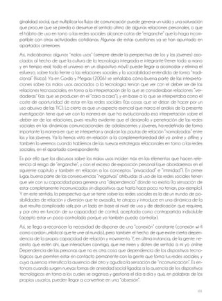 101
ginalidad social, que multiplicar los flujos de comunicación puede generar un ruido y una saturación
que procure que se pierda o desvirtúe el sentido último de algunas relaciones personales, o que
el hábito de uso en torno a las redes sociales alcance cotas de “enganche” que lo haga incom-
patible con otras actividades cotidianas. Algunas de estas cuestiones ya se han apuntado en
apartados anteriores.
Así, indicábamos algunos “malos usos” (siempre desde la perspectiva de los y las jóvenes) aso-
ciados al hecho de que la cultura de la tecnología integrada e integrante (tener todo a mano
y en tiempo real; todo el universo en un dispositivo móvil) puede llegar a acomodar y elimina el
esfuerzo, sobre todo frente a las relaciones sociales y la sociabilidad entendida de forma “tradi-
cional” (física). Ya en Gordo y Megías (2006) se señalaba cómo buena parte de las interpreta-
ciones sobre los malos usos asociados a la tecnología tenían que ver con el deber ser de las
relaciones tecnosociales, en torno a la interpretación de lo que se consideraban relaciones “ver-
daderas” (las que se producen en el “cara a cara”), y en base a lo que se interpretaba como el
coste de oportunidad de estar en las redes sociales (las cosas que se dejan de hacer por un
uso abusivo de las tiC). lo cierto es que un aspecto esencial que marca el análisis de la presente
investigación tiene que ver con la manera en que ha evolucionado esa interpretación sobre el
deber ser de las relaciones, pues resulta evidente que el desarrollo y penetración de las redes
sociales en las dinámicas comunicacionales de adolescentes y jóvenes, ha redefinido de forma
importante la manera en que se interpretan y analizan las pautas de relación “normalizadas” entre
los y las jóvenes. Ya lo hemos visto en relación a la complementariedad del yo online y offline, y
también lo veremos cuando hablemos de las nuevas estrategias relacionales en torno a las redes
sociales, en el apartado correspondiente.
Es por ello que los discursos sobre los malos usos inciden más en los elementos que hacen refe-
rencia al riesgo de “enganche”, y con el exceso de exposición personal (que abordaremos en el
siguiente capítulo y también en relación a los conceptos “privacidad” e “intimidad”). En primer
lugar, buena parte de las consecuencias “negativas” atribuidas al uso de las redes sociales tienen
que ver con su capacidad para generar una “dependencia” donde no existía (la sensación de
estar completamente incomunicados sin dispositivos que hasta hace poco no tenían, por ejemplo).
Y en este sentido, la perspectiva que se tiene sobre las redes sociales es la de un mundo de po-
sibilidades de relación y diversión que te avasalla, te atrapa y introduce en una dinámica de la
que resulta complicado salir, por un lado en base al nivel de uso y de dedicación que requiere,
y por otro en función de su capacidad de control, aceptada como contrapartida indisoluble
(acepto estar un poco controlado porque yo también puedo controlar).
Así, se llega a reconocer la necesidad de disponer de una “conexión” constante (conexión wi–fi
como cordón umbilical que te une al mundo), pero también el hecho de que existe cierta depen-
dencia de la propia capacidad de relación y movimiento. Y, en última instancia, de la gente: ne-
cesito que estén ahí, que interactúen conmigo, que me miren y doten de sentido a mi yo online.
Dependencia de las personas que no es otra cosa que dependencia de los dispositivos tecno-
lógicos que permiten estar en contacto permanente con la gente que forma tus redes sociales, y
cuya ausencia intensifica la ausencia del otro y agudiza la sensación de “incomunicación”. Es en-
tonces cuando surgen nuevas formas de ansiedad social ligadas a la ausencia de los dispositivos
tecnológicos en torno a los cuales se organiza y gestiona el día a día y que, en palabras de los
propios usuarios, pueden llegar a convertirse en una “obsesión”.
 