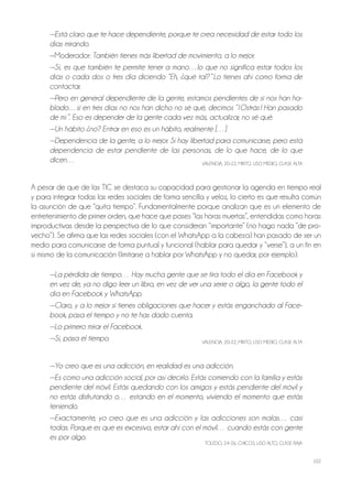 102
—Está claro que te hace dependiente, porque te crea necesidad de estar todo los
días mirando.
—Moderador: También tienes más libertad de movimiento, a lo mejor.
—Sí, es que también te permite tener a mano…lo que no significa estar todos los
días o cada dos o tres día diciendo “Eh, ¿qué tal? ” Lo tienes ahí como forma de
contactar.
—Pero en general dependiente de la gente, estamos pendientes de si nos han ha-
blado…si en tres días no nos han dicho no sé qué, decimos “¡Ostrás ! Han pasado
de mí”. Eso es depender de la gente cada vez más, actualizar, no sé qué.
—Un hábito ¿no? Entrar en eso es un hábito, realmente […]
—Dependencia de la gente, a lo mejor. Sí hay libertad para comunicarse, pero está
dependencia de estar pendiente de las personas, de lo que hace, de lo que
dicen… VAlEnCiA, 20-22, Mixto, USo MEDio, ClASE AltA
A pesar de que de las tiC se destaca su capacidad para gestionar la agenda en tiempo real
y para integrar todas las redes sociales de forma sencilla y veloz, lo cierto es que resulta común
la asunción de que “quita tiempo”. Fundamentalmente porque analizan que es un elemento de
entretenimiento de primer orden, que hace que pases “las horas muertas”, entendidas como horas
improductivas desde la perspectiva de lo que consideran “importante” (no hago nada “de pro-
vecho”). Se afirma que las redes sociales (con el WhatsApp a la cabeza) han pasado de ser un
medio para comunicarse de forma puntual y funcional (hablar para quedar y “verse”), a un fin en
sí mismo de la comunicación (limitarse a hablar por WhatsApp y no quedar, por ejemplo).
—La pérdida de tiempo… Hay mucha gente que se tira todo el día en Facebook y
en vez de, ya no digo leer un libro, en vez de ver una serie o algo, la gente todo el
día en Facebook y WhatsApp.
—Claro, y a lo mejor si tienes obligaciones que hacer y estás enganchado al Face-
book, pasa el tiempo y no te has dado cuenta.
—Lo primero mirar el Facebook.
—Sí, pasa el tiempo. VAlEnCiA, 20-22, Mixto, USo MEDio, ClASE AltA
—Yo creo que es una adicción, en realidad es una adicción.
—Es como una adicción social, por así decirlo. Estás comiendo con la familia y estás
pendiente del móvil. Estás quedando con los amigos y estás pendiente del móvil y
no estás disfrutando o… estando en el momento, viviendo el momento que estás
teniendo.
—Exactamente, yo creo que es una adicción y las adicciones son malas… casi
todas. Porque es que es excesivo, estar ahí con el móvil… cuando estás con gente
es por algo.
tolEDo, 24-26, ChiCoS, USo Alto, ClASE BAjA
 