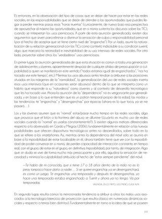 103
Es entonces, en la observación del tipo de cosas que se dejan de hacer por estar en las redes
sociales, en las responsabilidades que se dejan de atender o las oportunidades que puedes lle-
gar a perder mientras pasas esas “horas muertas” (curiosamente, de nuevo bajo esa perspectiva
de aprovechar al máximo las oportunidades, que en sí misma sustenta los discursos sobre las tiC),
cuando se interpretan los usos perniciosos. A partir de esta asunción generalizada, existen dos
argumentos que sirven para eliminar o disminuir la sensación de culpa y responsabilidad personal
(por el hecho de aceptar que se tiene cierto nivel de “enganche”). Por un lado, asumir la natura-
lización de su relación generacional con las tiCs como contexto indisoluble a su condición juvenil,
algo que marcaría la necesidad e inevitabilidad de su uso intensivo de redes sociales. Por otro
lado, proyectar sobre otros los “verdaderos” usos perniciosos.
En primer lugar, la asunción generalizada de que esta situación es común a toda una generación
de adolescentes y jóvenes, aparentemente despoja de cualquier atisbo de preocupación o cul-
pabilidad a quien se manifiesta en este sentido (“todos estamos igual de enganchados”, “nos ha
tocado vivir este tiempo”, etc.). Mientras los usos abusivos antes tendían a atribuirse a las posiciones
situadas en los márgenes de la “normalidad”, la generalización del uso de redes sociales inserta
esos usos intensivos (que en ocasiones serán abusivos) dentro de lo que se interpreta como un
hábito que responde a su “naturaleza” como jóvenes y al contexto de desarrollo tecnológico
que les ha tocado vivir. Ahora la asunción de la “dependencia” no es vergonzante por generali-
zada, y en base a lo que entienden que es un patrón temporal propio de la edad, las modas y
las tendencias: te “enganchas” y “desenganchas” por épocas (ahora es lo que toca, ya se me
pasará…).
los y las jóvenes asumen que es “normal” estar/pasar mucho tiempo en las redes sociales, algo
que provoca que el listón o la frontera del abuso se difumine (¿cuánto es mucho uso de redes
sociales cuando lo “normal” es usarlas constantemente?). Sí existen algunos matices diferenciales
respecto a lo observado en Gordo y Megías (2006), fundamentalmente en relación a las nuevas
posibilidades que ofrecen dispositivos tecnológicos antes no desarrollados, sobre todo en lo
que se refiere a los smartphones. Así, mientras antes la dependencia del móvil sólo se asumía en
base a la imposibilidad de estar localizable sin él, ahora también tiene que ver con la imposibili-
dad de poder conversar en sí misma, de perder capacidad de interacción constante, en tiempo
real, con el grupo; de estar en el grupo, en definitiva. imposibilidad, por tanto, de integración. Algo
que sin duda se vive de forma mucho más preocupante y, por ello, agudiza la sensación de ne-
cesidad y minimiza la culpabilidad atribuida al hecho de “estar siempre pendiente” del móvil.
—Te hablo de mi conocida, que si tiene 17 o 18 años dentro de lo malo no es lo
peor, tampoco hace daño a nadie… Si se quiere enganchar, ya se desenganchará,
es como un juego. Te enganchas una temporada y después te desenganchas, yo
hace una temporada estaba enganchado a Tuenti y ahora ya no tengo. Va por
temporadas. VAlEnCiA, 20-22, Mixto, USo MEDio, ClASE AltA
En segundo lugar, resulta común la mencionada tendencia a atribuir a otros los malos usos aso-
ciados a la tecnología (ejercicio de proyección que resulta clásico en numerosas dinámicas so-
ciales y respecto a temas bien distintos). Fundamentalmente en torno a la idea de que se poseen
 