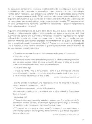 104
los adecuados conocimientos técnicos y simbólicos del medio tecnológico, se cuenta con las
habilidades sociales adecuadas (ya sean offline u online) y se tiene la madurez adecuada y el
“sentido común” necesario… que otras personas no tienen. Pese al generalizado reconocimiento
de que, en mayor o menor grado, las tiC y las redes sociales provocan cierta dependencia, es
argumento común plantear que, a la hora de la verdad (ante la disyuntiva entre una concepción
de las relaciones sociales mediadas por el cara a cara o mediadas por las tiC), uno mismo valora
las cosas “verdaderamente importantes”, las auténticas “necesidades”, y prioriza su independencia
(frente a la dependencia de otros).
Argumento sin duda engañoso por cuanto parte de una disyuntiva que ya no se asume como tal
(yo online y offline como caras de una misma moneda, complementarias e inseparables), y por
cuanto sólo se explicita ante eventuales (y temporales) “accidentes” logísticos que les impiden
disfrutar de los dispositivos tecnológicos a los que están acostumbrados y acostumbradas (que-
darse sin WhatsApp, como ejemplo empleado recurrentemente en los grupos, a sabiendas de
que la situación planteada tenía rápida “solución”). Además, cuando la mirada se traslada del
“yo” al “nosotros”, cuando va de lo personal a lo grupal, la perspectiva en relación al sentido de
los usos resulta ser bastante más crítica.
—Yo realmente creo que la mayoría de los jóvenes no lo usa en el buen sentido.
—Ya, ya, eso te digo.
—Es rollo súper adicto, como quien está enganchado al tabaco, están enganchados
con las redes sociales. Incluso de entrar un montón de veces al día a ver si no sé
quién ha escrito el estado, o sea, ya no es por ver lo tuyo.
—O a ver si tienes algo.
—Yo qué sé, si entro y miro lo mío y ya está… pero es que a lo mejor de una hora
que están conectados están cinco minutos viendo lo suyo y el resto de la hora viendo
a ver el otro qué ha escrito, a ver esto, lo otro.
VAlEnCiA, 20-22, Mixto, USo BAjo, ClASE BAjA
—Nos ha creado una adicción, una necesidad. A mí se me estropeó el móvil, por
ejemplo, y necesito llegar a casa y mirarlo.
—Y si no lo tienes realmente…es que no lo necesitas.
—No estoy de acuerdo, pasas dos o tres días sin móvil, sin WhatsApp, Tuenti, Face-
book, sin tu mail…
—Sí, lo pasas mal.
—Y luego te das cuenta que estás súper bien, súper a gusto. A mí me ha pasado, he
estado dos semanas de viaje y estaba súper a gusto, es que no tengo la necesidad
de salir todo el día con el móvil y haces muchas otras cosas.
—Y haces por ver a la gente, si alguna se me ha estropeado y no tenía Internet ni
wi–fi ni nada, hago por ver a la gente y de la otra forma lo que decías, les pego un
toque y tal y ya está.
VAlEnCiA, 20-22, Mixto, USo MEDio, ClASE AltA
 