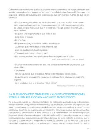 105
Cabe destacar, no obstante, que los usuarios más intensivos tienden a ser más prudentes en este
sentido, asumiendo más su “enganche” en base a unos hábitos que hacen difícil escapar a la
sospecha. también, por supuesto, ante la certeza de que son muchos y muchas, de que no son
los únicos.
—Muchas veces, yo también me he dado cuenta que paso muchas horas conec-
tada y que no hago nada, es como una especie de adicción, porque mogollón
de veces entras a mirar cosas que ni te importan. Y luego también el WhatsApp…
es un desfase.
—Es que es una enganchada, es que todo el día.
—Estás todo el día ahí.
—En el trabajo…
—Es que el móvil, algún día lo he dejado en casa, jaja.
—Sí, pero es que si te lo dejas un día estás mal, jaja.
—Si se me olvida el móvil, vuelvo a casa.
—Y te quedas sin batería y ¡bueno, jaja!
—Esa es otra, yo ahora veo que la gente lleva el cargador en el bolso
BilBAo, 24-26, ChiCAS, USo Alto, ClASE AltA, tRABAjAn
—Muchas veces estás inmerso en eso y te olvidas realmente de las personas que
están al lado.
—Totalmente.
—Por eso yo pienso que es excesivo, tantas redes sociales y tantas cosas…
—Es que la gente se engancha, es que es lo malo que tiene algo que se engancha
la gente.
—Sí, la verdad es que tú te lo quitas y ¿qué haces?
tolEDo, 24-26, ChiCoS, USo Alto, ClASE BAjA
5.6. EL EXHIBICIONISMO SENTIMENTAL Y ALGUNAS CONSIDERACIONES
SOBRE LA MADUREZ ASOCIADA A LOS USOS TECNOLÓGICOS
Por lo general, cuando los y las jóvenes hablan de malos usos asociados a las redes sociales,
tienden a centrar sus argumentos en la necesidad de establecer unos límites a la exposición per-
sonal. la cotidiana y constante presencia de las redes sociales en sus vidas y su inserción como
plataformas a partir de las cuales no sólo se relacionan y comunican, sino que también se muestran
y proyectan su persona hacia el resto, provoca lo que se entiende es una excesiva exposición
de parcelas íntimas (sentimentales, personales, incluso físicas); fundamentalmente porque el propio
medio propicia que la proyección personal pueda llegar de forma indistinta a personas que te
conocen (y pueden recibir tu imagen de una manera) y personas que no. Personas, pues, que se
“desnudan” en público, en algo que se interpreta como un exhibicionismo sentimental en tiempo
 