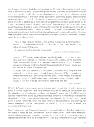 106
real. Entonces, el discurso desde los buenos usos de las tiC incide en la sensación de sentir pudor
ante el exhibicionismo ajeno. Por constatar que se entra en una esfera excesivamente íntima de
una persona que ha decidido dejar de hacerla íntima (o no es consciente de la dimensión pública
de su alcance). Porque se proyectan penas, desencantos, desamores, quejas y otras cuestiones
de la esfera personal que implican la muestra de sentimientos que no todo receptor puede inter-
pretar, entender ni aceptar de la misma manera (curiosamente cuando el “exhibicionismo” es en
torno a cuestiones positivas no despierta tanta crítica). Y porque se señala que se producen ex-
presiones públicas dirigidas a un solo interlocutor (en el sentido de que sólo puede entender un
interlocutor), que contribuyen a aumentar el ruido en la comunicación mediada por las redes so-
ciales, posiblemente con el único objeto de plasmar la presencia en esas redes sociales, contrastar
la propia capacidad de interacción, mostrar el alcance de los contactos y “amistades”, o simple-
mente dar fe de tal o cual cosa.
—Yo no lo hago, ya lo que faltaba… Pero que hay mucha gente que le encanta ex-
hibir todo lo que hace durante su día, donde ha estado, con quién: “He estado en
el bar tal”, es que te lo ponen.
—Sí, y al momento el móvil lo sube a Facebook.
VAlEnCiA, 20-22, Mixto, USo MEDio, ClASE AltA
—Yo tengo 200 contactos que es lo que dice él, o llorando…aunque sea una per-
sona que hayas hablado tres veces con él, por su éste, ya sabes si le ha dejado la
novia, si se ha muerto su perro. Y es algo que aparte, lo sentiré mucho por él, pobre-
cito, pero me la suda totalmente, hasta límites insospechados. Entonces yo creo que
eso también es un error, malinterpretar eso.
—Utilizarlo para abrir demasiado tu privacidad, como contar todo. Porque al final
están saliendo tu fotos, cuando estás de fiesta, tus fotos de tal. Vale, pero además
de eso me cuentas que fulanito te ha hecho tal faena…no me interesa. A lo mejor es
por el uso que yo le doy al Facebook, pero a mí la gente que ya me cuenta todo…
mira, no. Y si no eres mi amigo, no me interesa saber todo esto de ti.
Gt MADRiD, 24-26, Mixto
El hecho de “mostrar tu vida a gente que no tiene que saber de ella”, y de constatar (siempre res-
pecto al uso que hacen otros) que “no lo disfrutas si no lo ven los demás”, se constituyen en dos
ideas bandera desde los discursos que diferencian “buenos” y “malos” usos de las tiC y las redes
sociales. Evidentemente existirá acuerdo generalizado en torno a la idea de que la exposición
de la intimidad debe contemplar unos límites asociados a la esfera del decoro, la educación, el
pudor, la cultura y el sentido común. Pero cabe mencionar dos aspectos que destapan algunos
matices y pequeñas contradicciones que inciden en lo imbricado de la mediación tecnológica
con la esfera de lo personal.
Por un lado, y como ya señalamos anteriormente, la proyección del yo online alcanza pleno sen-
tido desde la mirada del otro. Como señalan lasén y Gómez (2009: 9), “estas formas de recono-
cimiento público constituyen en muchos casos intentos por reconciliarse con el propio cuerpo y
la propia apariencia a través de la mirada del otro”. Claro que, como también vimos, en ocasiones
 