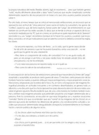 107
la propia naturaleza del medio (flexible, abierto, ágil, en movimiento… pero que también genera
“ruido”, resulta difícilmente abarcable y deja “rastro”) procura que resulte complicado controlar
determinados aspectos de esa proyección en base a lo que otros usuarios puedan proyectar
sobre ti.
Por otro lado, al mismo tiempo que se critica el mencionado exhibicionismo, se reconoce que se
aprovecha esa actitud de “otras personas” para saciar el morbo, la curiosidad y las ganas de
“cotilleo”; aspectos que, de forma explícita, forman parte del “juego” de entretenimiento en que
también se constituyen las redes sociales. Es decir, que se tiende a criticar un aspecto de la co-
municación mediada por las tiC que, en sí mismo, se constituye en parte importante de la “diversión”
asociada a su uso. “juego”, recordamos (porque así lo hacen los usuarios y usuarias), que es pú-
blico, conocido y en el que toda persona que se adentra conoce (o debería conocer) las reglas,
las claves.
—Le encanta exponer, y sus fotos de fiesta…yo lo odio, que la gente sepa dónde
he ido el fin de semana o que me he puesto borracha y estoy una cara ahí…no me
gusta que la gente me vea, claramente.
—Pero tiene un componente de morbo, de curiosidad. A mí no me gusta nada, eh,
pero yo me pongo a ver fotos y me paso media hora, he estado viendo fotos de
otra persona y no me he enterado.
—Y a lo mejor esa persona me importa nada, no sé ni quién es.
—Pero como te sale en las actualizaciones… VAlEnCiA, 20-22, Mixto, USo MEDio, ClASE AltA
En esta exposición de las formas de exhibicionismo personal que trascendería los límites del “juego”
aceptado y aceptable, se produce cierta guerra de sexos. o más bien, cierta proyección de los
hombres hacia las mujeres, a quienes atribuyen mayor protagonismo y mayor propensión a ese ex-
hibicionismo, empezando por la esfera de lo físico. Así, en torno a la exposición de imágenes (fo-
tografías) privadas, en actitudes insinuantes o en contextos desenfadados, se genera todo un
alboroto y una discusión que los chicos aprovechan para desviar la atención de esos malos usos
sobre el género opuesto. Resulta evidente que, de una u otra manera, los hombres también mues-
tran y exhiben esas imágenes privadas que pretenden proyectar una imagen determinada de su
persona. Ante la constatación, se escudan en que esas fotografías son y muestran situaciones
“normales” (frente a lo que no entienden que sea “normal” en las imágenes de las chicas), en un
ejercicio que pone de manifiesto las diferencias de género y los condicionantes culturales y so-
ciales que provocan determinadas desigualdades al respecto, fundamentalmente en la interpre-
tación y sanción pública de algunos actos.
—Sí, las chicas suben muchísimas más fotos que los chicos.
—Y si les das una cámara y un baño ya ni te cuento.
—[Risas]
—Los chicos, por lo general, pues… a no ser que estés con tus amigos y eso, no vas
a poner a hacerte fotos.
 