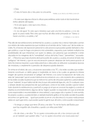 108
—Claro.
—O sea, te haces dos o tres, pero no cincuenta.
MADRiD, 16-18, ChiCoS, USo MEDio, ClASE AltA
—Yo creo que algunas chicas lo utilizan para exhibirse, están todo el día haciéndose
fotitos delante del espejo.
—Yo lo veo igual, y creo que a los chicos…
—Nos da igual.
—Sí, nos da igual. Yo creo que si tenemos que subir una foto la subimos y si no da
igual, no pasa nada. Pero creo que muchas de ellas están pensando en “Vamos a
hacer una foto y a subirla, y tal”. Gt ARAnjUEz, 17-18, ChiCoS
Más allá de ese exhibicionismo sentimental, los usuarios y usuarias más o menos habituales cuentan
con relatos de malas experiencias que incidirían en el sentido de los “malos usos” de las redes so-
ciales. Así, el exceso de exposición personal no sólo provoca que pueda quedar dañada tu ima-
gen pública, o que te haga una persona más vulnerable y expuesta, pues también multiplica las
posibilidades de que interactúes con quien no debes, con personas que socialmente sí están
ubicadas en los márgenes de la “normalidad”, incluso de la ley (“raros”, “pervertidos”, “acosado-
res”…). Personas que, bajo el prisma de buena parte de usuarios y usuarias, encarnan el lado más
“peligroso” de internet, y que en esa encarnación parecen despojar de tanta preocupación al
resto (la inmensa mayoría), cuyas malas prácticas o descuidos se atribuirían a pasajeras épocas
de inmadurez, o simplemente a periodos de despreocupada diversión.
Sin entrar en el relato de usos y situaciones asociadas a las tiC y las redes sociales que eviden-
temente constituyen un delito grave e inadmisible, en torno a las cuales se genera la informe
imagen de quienes encarnarían el “peligro” de internet, sí es común la exposición de toda una
serie de “personajes” que el usuario habitual se encontrará en uno u otro momento de su presencia
en las redes sociales: la persona que se mete en la cuenta de otra para suplantar su personalidad,
la que “malmete”, la que habla mal de otra, la que sólo pretende ligar, etc., etc. En cualquier caso,
y siempre desde esa perspectiva de que participar y estar en las redes sociales supone (sobre
todo durante la adolescencia y juventud) un juego en el que se conocen las reglas (y cuando el
objetivo es el entretenimiento algunas de las “reglas” pueden no responder a lo que se entiende
como responsable o recomendable en otras esferas), y que juegas sólo si quieres. En este sentido,
los propios usuarios y usuarias brindan un ejemplo bastante gráfico: en las redes sociales te puedes
encontrar con gente rara… igual que puede ocurrir en una discoteca (y no pasa nada porque
sabes en qué lugar está y qué puede querer la gente que allí está y cómo puede comportarse).
—Yo tengo un amigo que tiene 28 años y me dice “Yo me he hecho del Badoo por-
que hay mogollón de chavalitas y quedo con ellas para follar”.
—Sí…
—Así de claro, y me dice “Yo no quiero conocerlas por ahí, si las conozco por ahí
ya sé también qué quieren ellas. Y yo no quiero encontrar una novia para eso”.
 