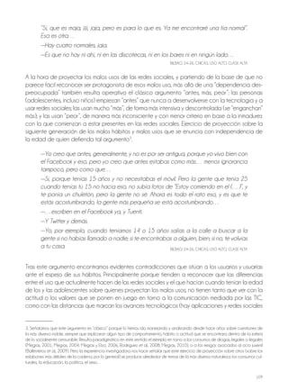109
“Sí, que es maja, jiji, jaja, pero es para lo que es. Ya me encontraré una tía normal”.
Esa es otra…
—Hay cuatro normales, jaja.
—Es que no hay ni ahí, ni en las discotecas, ni en los bares ni en ningún lado…
BilBAo, 24-26, ChiCAS, USo Alto, ClASE AltA
A la hora de proyectar los malos usos de las redes sociales, y partiendo de la base de que no
parece fácil reconocer ser protagonista de esos malos uso, más allá de una “dependencia des-
preocupada” también resulta operativo el clásico argumento “antes, más, peor”: las personas
(adolescentes, incluso niños) empiezan “antes” que nunca a desenvolverse con la tecnología y a
usar redes sociales; las usan mucho “más”, de forma más intensiva y descontrolada (se “enganchan”
más); y las usan “peor”, de manera más inconsciente y con menor criterio en base a la inmadurez
con la que comienzan a estar presentes en las redes sociales. Ejercicio de proyección sobre la
siguiente generación de los malos hábitos y malos usos que se enuncia con independencia de
la edad de quien defienda tal argumento3
.
—Yo creo que antes, generalmente, y no es por ser antigua, porque yo vivo bien con
el Facebook y eso, pero yo creo que antes estabas como más… menos ignorancia
tampoco, pero como que…
—Sí, porque tenías 15 años y no necesitabas el móvil. Pero la gente que tenía 25
cuando tenías tú 15 no hacía eso, no subía fotos de “Estoy comiendo en el (…)”, y
te ponía un chuletón, pero la gente no sé. Ahora es todo el rato eso, y es que te
estás acostumbrando, la gente más pequeña se está acostumbrando…
—…escriben en el Facebook ya, y Tuenti.
—Y Twitter y demás.
—Yo, por ejemplo, cuando teníamos 14 o 15 años salías a la calle a buscar a la
gente si no habías llamado a nadie; si te encontrabas a alguien, bien; si no, te volvías
a tu casa. BilBAo, 24-26, ChiCAS, USo Alto, ClASE AltA
tras este argumento encontramos evidentes contradicciones que sitúan a los usuarios y usuarias
ante el espejo de sus hábitos. Principalmente porque tienden a reconocer que las diferencias
entre el uso que actualmente hacen de las redes sociales y el que hacían cuando tenían la edad
de los y las adolescentes sobre quienes proyectan los malos usos, no tienen tanto que ver con la
actitud o los valores que se ponen en juego en torno a la comunicación mediada por las tiC,
como con las distancias que marcan los avances tecnológicos (hay aplicaciones y redes sociales
3. Señalamos que este argumento es “clásico” porque lo hemos ido manejando y analizando desde hace años sobre cuestiones de
la más diversa índole, siempre que implicaran algún tipo de comportamiento, hábito o actitud que se encontrara dentro de la esfera
de lo socialmente censurable. Resulta paradigmático en este sentido el ejemplo en torno a los consumos de drogas, legales o ilegales
(Megías, 2001; Megías, 2004; Megías y Elzo, 2006; Rodríguez et al., 2008; Megías, 2010), o a los riesgos asociados al ocio juvenil
(Ballesteros et al., 2009). Pero la experiencia investigadora nos hace señalar que este ejercicio de proyección sobre otros (sobre los
eslabones más débiles de la cadena, por lo general) se produce alrededor de temas de la más diversa naturaleza: los consumos cul-
turales, la educación, la política, el sexo…
 