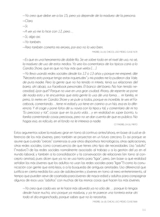 111
—Yo creo que debe ser a los 15, pero ya depende de la madurez de la persona.
—Claro.
—Sí.
—A ver yo me lo hice con 12, pero…
—Sí, algo así.
—Yo también.
—Pero también cometía mis errores, por eso no lo veo bien.
MADRiD, 16-18, ChiCoS, USo MEDio, ClASE AltA
—Es que es una herramienta de doble filo. Se ve sobre todo en el nivel de uso, no sé,
la madurez de uso de estos medios. Yo veo los comentarios de los típicos canis a lo
Gandía Shore, que es que no hay más que verlos […]
—Yo llevo usando redes sociales desde los 12 o 13 años y porque me emperré, dije
“Necesito esto porque tengo estas inquietudes” y mis padres me lo pudieron dar. Vale,
de puta madre. Pero la gente que no ha tenido ni interés, tenía sus relaciones del
barrio, ahí abajo, sus Facebook personales. El banco del barrio. No han tenido ne-
cesidad, ¿por qué? Porque no vive en una gran ciudad. Ahora, de repente se pone
de moda esto y te encuentras que esta gente lo usa de una forma… mi familia, mi
primo, lo metes en Gandía Shore y se pule a todos, porque es increíble, le ves el Fa-
cebook, comentando…tiene mi edad y ya tiene en camino a un hijo, esa es la dife-
rencia. Y él coge y pone fotos de su novia con la tripa y tal, y comentario de mi tío
“Es precioso y tal”, cosas que en la puta vida…y en realidad es súper bonito, tu
familia comentando cosas preciosas, pero no se dan cuenta de que es público. No
hagas eso, es ridículo, en el fondo no le interesa a nadie.
Gt MADRiD, 24-26, Mixto
Estos argumentos sobre la madurez giran en torno al continuo antes/ahora, en base al cual se di-
ferencia de los más jóvenes, pero también se proyectan en un futuro cercano. Es así porque se
asume que cuando “creces” comienzas a usar otros dispositivos tecnológicos, otras aplicaciones,
otras redes sociales, como consecuencia de que tienes otro tipo de necesidades. Uso “adulto”
(“maduro”) de las redes sociales normalmente asociado al trabajo y a la gestión del yo en el
mundo laboral, y también a la consolidación y la conservación de relaciones (en torno al con-
cepto amistad, pues dicen que ya no se usa tanto para “ligar”, pero, ¿en base a qué realidad
señalan los más jóvenes que los adultos no usan las redes sociales para “ligar”?) como la comu-
nicación con gente que está lejos, o a la búsqueda de antiguas amistades. Uso diferencial que
justifica en cierta medida los usos de adolescentes y jóvenes en torno al mero entretenimiento, al
tiempo que pueden servir de coartada para jóvenes de mayor edad y adultos para compaginar
algunos de esos usos “adultos” con muchas de las mismas cosas que hacen los más jóvenes.
—Yo creo que cada vez se te hace más aburrido ya no sólo de… porque lo tengas
desde hace mucho, sino porque ya maduras, y ya te parece una tontería estar ahí
todo el día enganchado, porque sabes que no lo necesitas.
MADRiD, 16-18, ChiCAS, USo MEDio, ClASE BAjA
 