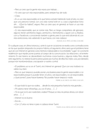 112
—Pero yo creo que la gente más mayor, por trabajo…
—Yo creo que son más responsables, pero siempre hay de todo.
—Claro.
—Es un uso más responsable, es lo que hemos estado hablando todo el rato, no creo
que una persona normal, con una vida normal esté en su casa colgándose fotos
ahí… ¿Que los habrá?, seguro. Pero yo creo que, en general, se hace un uso más
responsable.
—Sí, más responsable, que se cortan más. Pero yo tengo compañeros de gimnasio,
algunos tienen veintitantos largos, veintiocho y treintaitantos y siguen con su Badoo,
con su Facebook y conociendo también a gente, pero lo que está diciendo él, con
más restricciones, más sabiendo lo que haces, con más cabeza
VAlEnCiA, 20-22, Mixto, USo BAjo, ClASE BAjA
En cualquier caso, en última instancia, y ante lo que en ocasiones se revela como contradicciones
en las que quedan atrapados los propios hábitos, el argumento último será que el problema tiene
que ver con internet en general, como territorio inabarcable e incontrolable. “lugar” en constante
redefinición que impide poner puertas al campo de la comunicación, las relaciones y el entrete-
nimiento. En ese terreno se desarrollarán muchísimas cosas buenas y algunas malas. Pero, desde
este argumento, no merece la pena preocuparse por muchas de ellas (los malos usos, por ejemplo),
porque irán transformándose y escaparán a nuestro control.
—El problema ya no es el Tuenti, sino Internet en general. Que con esa todavía no
sabes muy bien.
—Pero es que tampoco puedes poner una barrera para la gente responsable o no
responsable porque tú puedes tener 16 años y ser responsable y no ser responsable,
y ¿qué pones?, para hacer barreras. No puedes hacer tampoco nada.
MADRiD, 16-18, ChiCoS, USo MEDio, ClASE AltA
—Es que todo lo que nos rodea… desde los más pequeños hasta los más grandes…
—Mi sobrina tiene WhatsApp, ya, con 8 años… […]
—Yo es que no lo veo nada bien, ¿sabes? Porque yo mira, mis primas ahora, con doce
años… […]
—Internet no es bueno.
—Eso es….
—Con 12 años no tiene ni pies ni cabeza tener Tuenti.
tolEDo, 24-26, ChiCoS, USo Alto, ClASE BAjA
 