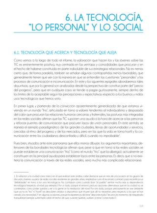 113
6. LA TECNOLOGÍA,
“LO PERSONAL” Y LO SOCIAL
6.1. TECNOLOGÍA QUE ACERCA Y TECNOLOGÍA QUE ALEJA
Como vemos a lo largo de todo el informe, la valoración que hacen los y las jóvenes sobre las
TIC es eminentemente positiva, muy centrada en las ventajas y comodidades que procuran y en
el hecho de haberse constituido en parte indisoluble de sus estrategias relacionales. No es menos
cierto que, de forma paralela, también se señalan algunas contrapartidas menos favorables, que
generalmente tienen que ver con la manera en que se entienden las cuestiones “personales” y los
procesos de comunicación e incomunicación. En este y los siguientes epígrafes abordaremos tales
disyuntivas, que por lo general son analizadas desde la perspectiva de constituir parte del “precio
del progreso”, pero que en cualquier caso se tiende a pagar gustosamente, siempre dentro de
los límites de lo aceptable según las percepciones y expectativas respecto a los buenos y malos
usos tecnológicos que hemos visto.
En primer lugar, y partiendo de la convicción aparentemente generalizada de que estamos vi-
viendo en un mundo “frío”, articulado en torno a valores tendentes al individualismo y despojado
del calor que procuran las relaciones humanas cercanas y fraternales, las posturas más integradas
en las redes sociales afirman que las TIC suponen una ayuda a la hora de acercar a las personas
y reforzar puentes de comunicación que procuren lazos de unión personales. En este sentido, se
maneja el ejemplo paradigmático de las grandes ciudades, llenas de oportunidades y servicios,
crecidas al ritmo del progreso y de los mercados, pero en las que la vida se torna hostil y la co-
municación entre los ciudadanos desconfiada y difícil, cuando no improbable1
.
Pues bien, situados ante este panorama que ellos mismos dibujan, los argumentos mayoritarios, de-
fensores de las bondades tecnológicas afirman que, pese a que en torno a las redes sociales se
puede establecer una comunicación “fría” (como el mundo “frío” que la alberga), actualmente se
constituyen en la principal ayuda para establecer lazos entre las personas. Es decir, que si no exis-
tiera la comunicación a través de las redes sociales, sería mucho más complicado relacionarse.
1. En relación a la ciudad como marco en el que realizan este análisis, cabe destacar que en más de una ocasión en los grupos de
discusión, jóvenes usuarios de redes sociales residentes en grandes urbes, empleaban justo el escenario contrario para escenificar sus
“debilidades” en torno a los usos tecnológicos. Así, contaban cómo cuando iban “al pueblo” sentían mucho más su dependencia
tecnológica (respecto al móvil, por ejemplo). Por un lado, porque el entorno procura opciones alternativas que en la ciudad no se
contemplan, como poder quedar y ver a la gente sin la mediación del móvil. Por otro lado, porque precisamente en ese ambiente
(que ya no es “frío” ni “hostil”) se descubren atados a dispositivos que intuyen que allí no necesitan, pero respecto a los que se han
creado una necesidad. Y en algunas ocasiones, porque la experiencia de estar “desconectados” les procura momentos de inesperada
tranquilidad (siempre sustentada sobre el hecho de que, cuando quieran, vuelven a estar “conectados”).
 