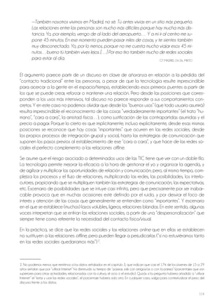 114
—También nosotros vivimos en Madrid, no sé. Tú antes vivías en un sitio más pequeño.
Las relaciones entre las personas son mucho más difíciles porque hay mucha más dis-
tancia. Yo, por ejemplo, vengo de al lado del aeropuerto… Y a mí ir al centro me su-
pone 45 minutos. En ese momento pueden pasar miles de cosas, y te sientes también
muy desconectado. Yo, por lo menos, porque no me cuesta mucho viajar esos 45 mi-
nutos…bueno tú también vives lejos. […] Por eso tiro también mucho de redes sociales
para estar al día. GT MAdrId, 24-26, MIxTo
El argumento parece partir de un discurso en clave de añoranza en relación a la pérdida del
“contacto tradicional” entre las personas, a pesar de que la tecnología resulte imprescindible
para acercar a la gente en el espacio/tiempo, estableciendo esos primeros puentes a partir de
los que se puede crear, reforzar o mantener una relación. Pero desde las posiciones que corres-
ponden a los usos más intensivos, tal discurso no parece responder a sus comportamientos con-
cretos. Y en este caso no podemos olvidar que desde los “buenos usos” (que todo usuario asumirá)
resulta imprescindible el reconocimiento de las cosas “verdaderamente importantes” (el trato “hu-
mano”, “cara a cara”, la amistad física…), como justificación de las contrapartidas asumidas y el
precio a pagar. Porque lo cierto es que implícitamente, incluso explícitamente, desde esas mismas
posiciones se reconoce que hay cosas “importantes” que ocurren en las redes sociales, desde
los propios procesos de integración grupal y social, hasta las estrategias de comunicación que
suponen los pasos previos al establecimiento de ese “cara a cara”, y que hace de las redes so-
ciales el perfecto complemento a las relaciones offline.
Se asume que el riesgo asociado a determinados usos de las TIC tiene que ver con un doble filo.
La tecnología permite mejorar la eficacia a la hora de gestionar el yo y organizar la agenda, y
de agilizar y multiplicar las oportunidades de relación y comunicación; pero, al mismo tiempo, com-
plejiza los procesos y el flujo de relaciones, multiplicando las redes, las posibilidades, los interlo-
cutores, propiciando que se multipliquen también las estrategias de comunicación, las expectativas,
etc. Escenario de posibilidades que se intuye casi infinito, pero que precisamente por ser inabar-
cable provoca que en muchas ocasiones esté definido por el ruido, y por desviar el foco de
interés y atención de las cosas que generalmente se entienden como “importantes”. Y escenario
en el que se establece (muchos) lazos volubles, ligeros, relaciones blandas. En este sentido, algunas
voces interpretan que se enfrían las relaciones sociales, a partir de una “despersonalización” que
siempre tiene como referente la necesidad del contacto físico/visual.
En la práctica, se dice que las redes sociales y las relaciones online que en ellas se establecen
no sustituyen a las relaciones offline, pero pueden llegar a perjudicarlas (“si no estuviéramos tanto
en las redes sociales quedaríamos más”)2
.
2. No podemos menos que remitirnos a los datos señalados en el capítulo 3, que indican que casi el 17% de los jóvenes de 15 a 29
años señalan que por “utilizar Internet” ha disminuido su tiempo de “pasear, salir con amigos/as o con la pareja” (porcentajes que son
superiores para otras actividades, relacionadas con la cultura, el ocio o el estudio). Quizás si la pregunta hubiera añadido a “utilizar
Internet” el “estar y usar las redes sociales”, el porcentaje hubiera sido otro. En cualquier caso, valga para contextualizar el peso del
discurso frente a los datos.
 