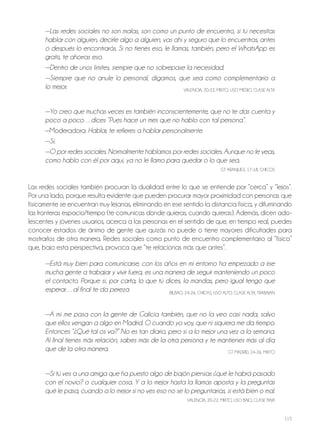 115
—Las redes sociales no son malas, son como un punto de encuentro, si tú necesitas
hablar con alguien, decirle algo a alguien, vas ahí y seguro que lo encuentras, antes
o después lo encontrarás. Si no tienes eso, le llamas, también, pero el WhatsApp es
gratis, te ahorras eso.
—Dentro de unos límites, siempre que no sobrepase la necesidad.
—Siempre que no anule lo personal, digamos, que sea como complementario a
lo mejor. VALENCIA, 20-22, MIxTo, USo MEdIo, CLASE ALTA
—Yo creo que muchas veces es también inconscientemente, que no te das cuenta y
poco a poco…dices “Pues hace un mes que no hablo con tal persona”.
—Moderadora: Hablar, te refieres a hablar personalmente.
—Sí.
—O por redes sociales. Normalmente hablamos por redes sociales. Aunque no le veas,
como hablo con él por aquí, ya no le llamo para quedar o lo que sea.
GT ArANjUEz, 17-18, ChICoS
Las redes sociales también procuran la dualidad entre lo que se entiende por “cerca” y “lejos”.
Por una lado, porque resulta evidente que pueden procurar mayor proximidad con personas que
físicamente se encuentran muy lejanas, eliminando en ese sentido la distancia física, y difuminando
las fronteras espacio/tiempo (te comunicas donde quieras, cuando quieras). Además, dicen ado-
lescentes y jóvenes usuarios, acerca a las personas en el sentido de que, en tiempo real, puedes
conocer estados de ánimo de gente que quizás no puede o tiene mayores dificultades para
mostrarlos de otra manera. redes sociales como punto de encuentro complementario al “físico”
que, bajo esta perspectiva, provoca que “te relacionas más que antes”.
—Está muy bien para comunicarse, con los años en mi entorno ha empezado a irse
mucha gente a trabajar y vivir fuera, es una manera de seguir manteniendo un poco
el contacto. Porque sí, por carta, lo que tú dices, la mandas, pero igual tengo que
esperar…al final te da pereza BILBAo, 24-26, ChICAS, USo ALTo, CLASE ALTA, TrABAjAN
—A mí me pasa con la gente de Galicia también, que no la veo casi nada, salvo
que ellos vengan a algo en Madrid. O cuando yo voy, que ni siquiera me da tiempo.
Entonces “¿Qué tal os va?” No es tan diario, pero sí a lo mejor una vez a la semana.
Al final tienes más relación, sabes más de la otra persona y te mantienes más al día
que de la otra manera. GT MAdrId, 24-26, MIxTo
—Si tú ves a una amiga que ha puesto algo de bajón piensas ¿qué le habrá pasado
con el novio? o cualquier cosa. Y a lo mejor hasta la llamas aposta y la preguntas
qué le pasa, cuando a lo mejor si no ves eso no se lo preguntarías, si está bien o mal.
VALENCIA, 20-22, MIxTo, USo BAjo, CLASE BAjA
 