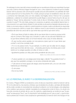 116
Sin embargo, la otra cara de la misma moneda que es asumida por el discurso mayoritario (aunque
usos más o menos intensivos hagan hincapié en unos u otros aspectos), incide en que la comple-
jización de los procesos de comunicación puede procurar precisamente una pérdida de impli-
cación personal con lo más próximo. Por un lado, porque aunque se establecen nexos de unión
y contactos más habituales, estos son más volubles, más frágiles, menos “intensos” (en sus propias
palabras); y además la conexión permanente puede llegar a saturar hasta el punto de que se
pierda la “chispa” de las relaciones (“si estás todo el día en WhatsApp, ¿qué te vas a contar
cuando te veas?”). Por otro lado, porque en ocasiones se genera una evidente lejanía (por in-
comunicación) con quien tienes al lado. En este sentido es recurrente el ejemplo de personas sen-
tadas a una misma mesa, en silencio y prácticamente sin mirarse, cada cual absorta en responder
a una conversación distinta a través de su teléfono móvil. En ese momento se puede producir la
paradoja de estar más cerca de los que están lejos que de los que están cerca.
—De la que tienes al lado te alejas, de las que tienes lejos te acercas porque estás
más en contacto. Pero luego vas a tomarte un café y en vez de estar hablando con
la que tienes enfrente, estás con el móvil mirando otras cosas, te estás alejando.
—Es que muchas veces quedas con esa persona, ¿pero qué es lo que tienes que
contar?, si se lo has contado todo.
—A mí no me parece tanto. Yo por ejemplo, no siento que me aleje de mis amigas,
siento que me entero de más cosas…chorradas, pero bueno, te enteras, pero si real-
mente son tus amigas quedas con ellas, te tomas un café…
—Igualmente quedas con ellas, pero estás pendiente de otra cosa.
BILBAo, 24-26, ChICAS, USo ALTo, CLASE ALTA, TrABAjAN
—A veces quedar con una amiga para tomar algo y decirle “Tía, guarda el móvil”, o
sea, que has quedado conmigo y no me estoy enterando de nada.
—Y de estar en el mismo grupo de amigos, estar físicamente allí y uno con otro estar
hablando por WhatsApp.
—Sí, eso pasa.
—Eso es muy fuerte. VALENCIA, 20-22, MIxTo, USo BAjo, CLASE BAjA
6.2. LO PERSONAL, EL RUIDO Y LA DESPERSONALIZACIÓN
En Gordo y Megías (2006) ya analizamos como el discurso mayoritario sobre la inserción de las
TIC en la vida de los y las jóvenes, al tiempo que ensalzaba las virtudes y ventajas del desarrollo
de las redes sociales, la necesidad de naturalizar la relación con la tecnología y de adaptarse
a los cambios que procura, también manejaba la contraposición entre lo físico y lo virtual a la
hora de connotar el sentido de los usos. Así, implícita y explícitamente se incidía en que “lo per-
sonal” se presupone “físico”, que “lo importante” está mediado por el “cara a cara”, y que la amis-
tad es presencial. En base a esta aceptación generalizada, la inserción de la tecnología en las
 