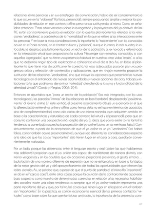 117
relaciones entre personas y en sus estrategias de comunicación, habría de ser complementaria a
lo que ocurre en la “vida real” (la física, presencial), siempre procurando ampliar y mejorar las po-
sibilidades de relación en ese contexto offline, pero nunca sustituyendo al mismo. Como se seña-
laba entonces: “Estas observaciones sobre la autogestión y la proyección del yo a través de las
TIC están constantemente puestas en relación con lo que los planteamientos referidos a las rela-
ciones ‘verdaderas’, o parámetros de la ‘normalidad’ en lo que se refiere a las interacciones entre
las personas. Y en base a estas consideraciones, lo importante, lo ‘trascendente’ con los conocidos
ocurre en el ‘cara a cara’, en el contacto físico y ‘personal’, aunque lo íntimo, lo más nuestro, lo in-
tocable, se desplaza paulatinamente, para un sector de la población, a ser narrado y reflexionado
en la interacción virtual que proporciona la cultura Messenger con extraños, conocidos, o con
aquellos ‘agregados’ que no tiene una presencia habitual en nuestras otras vidas ‘reales’, o a los
que no debemos ningún tipo de explicación o coherencia en el día a día. Así, en base al plan-
teamiento que tiene más de políticamente correcto, los usos adecuados pasarán por una pro-
gresiva criba y selección de contenidos y aplicaciones, que en ningún momento propicie la
sustitución de las relaciones ‘verdaderas’, sino que incluya las opciones que presentan las nuevas
tecnologías en el entramado de nuevas oportunidades y nuevas opciones de ocio, trabajo y re-
laciones (o lo que podríamos denominar ‘yotredad’ atendiendo a la suma y funcionalidad de la
alteridad virtual).” (Gordo y Megías, 2006: 204).
Entonces se apuntaba que, “para un sector de la población” (los más integrados con los usos
tecnológicos), las parcelas “íntimas” de las relaciones se iban (también) desplazando “paulatina-
mente” al terreno online. En este sentido, el presente acercamiento dibuja un escenario en el que
la diferenciación entre el yo online y offline, como hemos visto, no se hace en términos de oposición,
sino de complementariedad, como dos caras de una misma moneda, que adquieren sentido en
base a la características y naturaleza de cada contexto (el virtual y el presencial), pero que en
conjunto conforman una perspectiva más amplia del yo. Es decir, que ya no existe (o no tanto) la
tendencia a poner bajo sospecha la proyección del yo online (como un yo mentiroso, falso). Con-
secuentemente, a partir de la aceptación de que el yo online es un yo “verdadero” (los habrá
falsos, como también ocurre presencialmente), aunque sea diferente, las consideraciones respecto
a la idea de que las cosas “importantes” sólo tienen lugar en el cara a cara, quedarán conve-
nientemente matizadas.
Por un lado, porque las diferencias entre el lenguaje escrito y oral (sobre las que hablaremos
más adelante) propician que el yo online sea capaz de manifestarse de manera distinta, con
menor vergüenza y sin las cautelas que en ocasiones propicia la presencia, el gesto, el tono…
Explotación de una manera diferente de expresión que no se estigmatiza, en base a la lógica
de la mejor gestión del yo y del aprovechamiento de todas las oportunidades que ofrecen las
redes sociales. Así, se percibe que, a pesar de que el punto de partida es el mismo (lo “importante”
se da en el “cara a cara”), entre otras cosas porque la asunción de lo contrario tiende a ponerse
bajo sospecha como muestra de determinadas carencias en relación a las necesarias habilida-
des sociales, existe una clara tendencia a aceptar que el yo online también representa una
parte importante del yo y que, por tanto, las cosas que tienen lugar en el espacio virtual también
son “importantes”. En la práctica, es común reconocer lo esencial de los primeros contactos “vir-
tuales” como base sobre la que asentar futuras amistades, la importancia de la presencia cons-
 