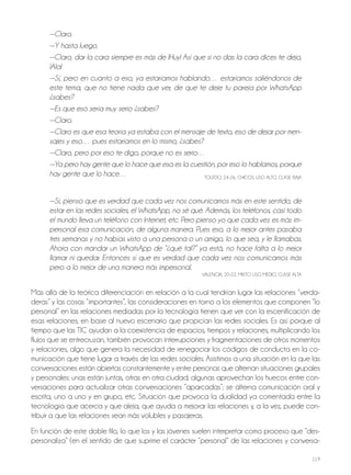 119
—Claro.
—Y hasta luego.
—Claro, dar la cara siempre es más de ¡Huy! Así que si no das la cara dices te dejo,
¡Ala!
—Sí, pero en cuanto a eso, ya estaríamos hablando… estaríamos saliéndonos de
este tema, que no tiene nada que ver, de que te deje tu pareja por WhatsApp
¿sabes?
—Es que eso sería muy serio ¿sabes?
—Claro.
—Claro es que esa teoría ya estaba con el mensaje de texto, eso de dejar por men-
sajes y eso… pues estaríamos en lo mismo, ¿sabes?
—Claro, pero por eso te digo, porque no es serio…
—Ya pero hay gente que lo hace que esa es la cuestión, por eso lo hablamos, porque
hay gente que lo hace… ToLEdo, 24-26, ChICoS, USo ALTo, CLASE BAjA
—Sí, pienso que es verdad que cada vez nos comunicamos más en este sentido, de
estar en las redes sociales, el WhatsApp, no sé qué. Además, los teléfonos, casi todo
el mundo lleva un teléfono con Internet, etc. Pero pienso yo que cada vez es más im-
personal esa comunicación, de alguna manera. Pues eso, a lo mejor antes pasaba
tres semanas y no habías visto a una persona o un amigo, lo que sea, y le llamabas.
Ahora con mandar un WhatsApp de “¿qué tal?” ya está, no hace falta a lo mejor
llamar ni quedar. Entonces sí que es verdad que cada vez nos comunicamos más
pero a lo mejor de una manera más impersonal.
VALENCIA, 20-22, MIxTo USo MEdIo, CLASE ALTA
Más allá de la teórica diferenciación en relación a la cual tendrían lugar las relaciones “verda-
deras” y las cosas “importantes”, las consideraciones en torno a los elementos que componen “lo
personal” en las relaciones mediadas por la tecnología tienen que ver con la escenificación de
esas relaciones, en base al nuevo escenario que propician las redes sociales. Es así porque al
tiempo que las TIC ayudan a la coexistencia de espacios, tiempos y relaciones, multiplicando los
flujos que se entrecruzan, también provocan interrupciones y fragmentaciones de otros momentos
y relaciones, algo que genera la necesidad de renegociar los códigos de conducta en la co-
municación que tiene lugar a través de las redes sociales. Asistimos a una situación en la que las
conversaciones están abiertas constantemente y entre personas que alternan situaciones grupales
y personales: unas están juntas, otras en otra ciudad; algunas aprovechan los huecos entre con-
versaciones para actualizar otras conversaciones “aparcadas”; se alterna comunicación oral y
escrita, uno a uno y en grupo, etc. Situación que provoca la dualidad ya comentada entre la
tecnología que acerca y que aleja, que ayuda a mejorar las relaciones y, a la vez, puede con-
tribuir a que las relaciones sean más volubles y pasajeras.
En función de este doble filo, lo que los y las jóvenes suelen interpretar como proceso que “des-
personaliza” (en el sentido de que suprime el carácter “personal” de las relaciones y conversa-
 