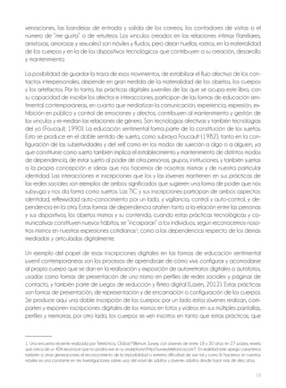12
versaciones, las bandejas de entrada y salida de los correos, los contadores de visitas o el
número de “me gusta” o de retuiteos. Los vínculos creados en las relaciones íntimas (familiares,
amistosas, amorosas y sexuales) son móviles y fluidos, pero dejan huellas, rastros, en la materialidad
de los cuerpos y en la de los dispositivos tecnológicos que contribuyen a su creación, desarrollo
y mantenimiento.
La posibilidad de guardar la traza de esos movimientos, de estabilizar el flujo afectivo de los con-
tactos interpersonales, depende en gran medida de la materialidad de los objetos, los cuerpos
y los artefactos. Por lo tanto, las prácticas digitales juveniles de las que se ocupa este libro, con
su capacidad de inscribir los afectos e interacciones, participan de las formas de educación sen-
timental contemporáneas, en cuanto que mediatizan la comunicación, experiencia, expresión, ex-
hibición en público y control de emociones y afectos, contribuyen al mantenimiento y gestión de
los vínculos y re-median las relaciones de género. Son tecnologías afectivas y también tecnologías
del yo (Foucault, 1990). La educación sentimental forma parte de la constitución de los sujetos.
Esto se produce en el doble sentido de sujeto, como subraya Foucault (1982), tanto en la con-
figuración de las subjetividades y del self, como en los modos de sujeción a algo o a alguien, ya
que constituirse como sujeto también implica el establecimiento y mantenimiento de distintos modos
de dependencia, de estar sujeto al poder de otra personas, grupos, instituciones, y también sujetas
a la propia concepción e ideas que nos hacemos de nosotras mismas y de nuestra particular
identidad. Las interacciones e inscripciones que los y las jóvenes mantienen en sus prácticas de
las redes sociales son ejemplos de ambos significados que sugieren una forma de poder que nos
subyuga y nos da forma como sujetos. Las TIC y sus inscripciones participan de ambos aspectos:
identidad, reflexividad auto-conocimiento por un lado, y vigilancia, control y auto-control, y de-
pendencia en la otra. Estas formas de dependencia atañen tanto a la relación entre las personas
y sus dispositivos, los objetos mismos y su contenido, cuando estas prácticas tecnológicas y co-
municativas constituyen nuevos hábitos, se “incorporan” a los individuos, según reconocemos noso-
tros mismos en nuestras expresiones cotidianas1
; como a las dependencias respecto de los demás
mediadas y articuladas digitalmente.
Un ejemplo del papel de esas inscripciones digitales en las formas de educación sentimental
juvenil contemporáneas son los procesos de aprendizaje de cómo vivir, configurar y acomodarse
al propio cuerpo que se dan en la realización y exposición de autorretratos digitales o autofotos,
usadas como formas de presentación de uno mismo en perfiles de redes sociales y páginas de
contacto, y también parte de juegos de seducción y flirteo digital (Lasén, 2012). Estas prácticas
son formas de presentación, de representación y de encarnación o configuración de los cuerpos.
Se produce aquí una doble inscripción de los cuerpos: por un lado estos jóvenes realizan, com-
parten y exponen inscripciones digitales de los mismos en fotos y vídeos en sus múltiples pantallas,
perfiles y memorias; por otro lado, los cuerpos se ven inscritos en tanto que estas prácticas, que
1. Una encuesta reciente realizada por Telefónica, Global Millenium Survey, con jóvenes de entre 18 y 30 años en 27 países, revela
que cerca de un 40% reconoce que no podría vivir sin su smartphone (http://survey.telefonica.com/) . En realidad este apego caracteriza
también a otras generaciones, el reconocimiento de la imposibilidad o extrema dificultad de vivir tal y como lo hacemos sin nuestros
móviles es una constante en mis investigaciones sobre usos del móvil de adultos y jóvenes adultos desde hace más de diez años.
 