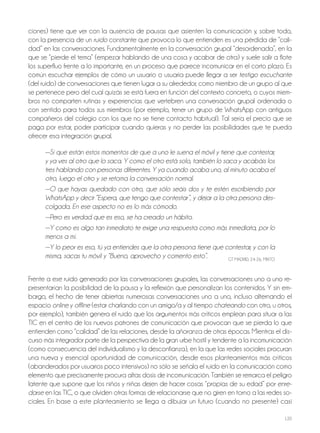 120
ciones) tiene que ver con la ausencia de pausas que asienten la comunicación y, sobre todo,
con la presencia de un ruido constante que provoca lo que entienden es una pérdida de “cali-
dad” en las conversaciones. Fundamentalmente en la conversación grupal “desordenada”, en la
que se “pierde el tema” (empezar hablando de una cosa y acabar de otra) y suele salir a flote
los superfluo frente a lo importante, en un proceso que parece incomunicar en el corto plazo. Es
común escuchar ejemplos de cómo un usuario o usuaria puede llegar a ser testigo escuchante
(del ruido) de conversaciones que tienen lugar a su alrededor, como miembro de un grupo al que
se pertenece pero del cual quizás se está fuera en función del contexto concreto, o cuyos miem-
bros no comparten rutinas y experiencias que vertebren una conversación grupal ordenada o
con sentido para todos sus miembros (por ejemplo, tener un grupo de WhatsApp con antiguos
compañeros del colegio con los que no se tiene contacto habitual). Tal sería el precio que se
paga por estar, poder participar cuando quieras y no perder las posibilidades que te pueda
ofrecer esa integración grupal.
—Sí que están estos momentos de que a uno le suena el móvil y tiene que contestar,
y ya ves al otro que lo saca. Y como el otro está solo, también lo saca y acabáis los
tres hablando con personas diferentes. Y ya cuando acaba uno, al minuto acaba el
otro, luego el otro y se retoma la conversación normal.
—O que hayas quedado con otro, que sólo seáis dos y te estén escribiendo por
WhatsApp y decir “Espera, que tengo que contestar”, y dejar a la otra persona des-
colgada. En ese aspecto no es lo más cómodo.
—Pero es verdad que es eso, se ha creado un hábito.
—Y como es algo tan inmediato te exige una respuesta como más inmediata, por lo
menos a mí.
—Y lo peor es eso, tú ya entiendes que la otra persona tiene que contestar, y con la
misma, sacas tu móvil y “Bueno, aprovecho y comento esto”. GT MAdrId, 24-26, MIxTo
Frente a ese ruido generado por las conversaciones grupales, las conversaciones uno a uno re-
presentarían la posibilidad de la pausa y la reflexión que personalizan los contenidos. Y sin em-
bargo, el hecho de tener abiertas numerosas conversaciones uno a uno, incluso alternando el
espacio online y offline (estar charlando con un amigo/a y al tiempo chateando con otro, u otros,
por ejemplo), también genera el ruido que los argumentos más críticos emplean para situar a las
TIC en el centro de los nuevos patrones de comunicación que provocan que se pierda lo que
entienden como “calidad” de las relaciones, desde la añoranza de otras épocas. Mientras el dis-
curso más integrador parte de la perspectiva de la gran urbe hostil y tendente a la incomunicación
(como consecuencia del individualismo y la desconfianza), en la que las redes sociales procuran
una nueva y esencial oportunidad de comunicación, desde esos planteamientos más críticos
(abanderados por usuarios poco intensivos) no sólo se señala el ruido en la comunicación como
elemento que precisamente procura altas dosis de incomunicación. También se remarca el peligro
latente que supone que los niños y niñas dejen de hacer cosas “propias de su edad” por enre-
darse en las TIC, o que olviden otras formas de relacionarse que no giren en torno a las redes so-
ciales. En base a este planteamiento se llega a dibujar un futuro (cuando no presente) casi
 