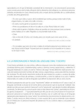 121
apocalíptico, en el que la llamada sociedad de la información y la comunicación provocará,
como consecuencia de la mala utilización de los elementos tecnológicos a su alcance, personas
aisladas, encerradas en casa, interactuando sólo a través de las pantallas de sus ordenadores
y móviles de última generación.
—Yo creo que aísla un poco de la realidad que vivimos, porque estás todo el día
enganchado y no sales a la calle, conoces…
—Es cierto, mucha gente se queda en casa.
—Antes nos pasábamos el día en la calle, en un bar. Ahora todos en casa.
—Antes salía la gente y hablaba, ahora se quedan en casa porque como ya tienen
cómo hablar, ya no salen. Pegados a una pantalla todo el día.
—Claro.
—Ves a niños de 10 años con móviles, pero con móviles que como vean el mío…
—Es verdad… VALENCIA, 20-22, MIxTo, USo BAjo, CLASE BAjA
—Yo considero que esto irá a más si cabe, el contacto personal va a disminuir aún
más. Incluso está el Skype. Ya para qué vas a quedar con él, te quedas en tu casa y
no te hace ni falta. VALENCIA, 20-22, MIxTo, USo MEdIo, CLASE ALTA
6.3. LA PERSONALIDAD A TRAVÉS DEL LENGUAJE: ORAL Y ESCRITO
Como hemos señalado, los yoes online y offline se observan como dos manifestaciones de la per-
sonalidad distintas pero complementarias, sujetas a distintas normas, expectativas, y referentes. El
lenguaje empleado en cada uno de los “terrenos de juego” tendrá diferentes implicaciones, mar-
cará de manera esencial el sentido de tales normas y expectativas, y procurará distintas maneras
de mostrarse. Por ello resulta importante analizar de qué manera los usuarios y usuarias de redes
sociales observan el tipo de ventajas y condicionantes, y cómo los aplican a sus usos y hábitos
relacionales, en cada uno de los lenguajes que definen la exposición del yo: oral y escrito.
desde la perspectiva de que las cosas “importantes” deben ser tratadas en el “cara a cara”, el
lenguaje oral tiende a situarse en el centro de la comunicación que se asume de “calidad”, más
desde ese discurso que asimila lo “personal” con lo “presencial”, que desde el análisis del propio
contenido. Se afirma que la comunicación cara a cara ofrece más “pistas”, asentadas en el tono,
los gestos, la expresión…. Y que precisamente por ello, por ser una comunicación en la que la im-
plicación personal se muestra de tan diversas maneras, casi sin vuelta de hoja, es el lenguaje
apropiado para expresar las cosas “serias”, los sentimientos, las emociones, los desencantos y en-
fados. Cuando menos en última instancia, y como muestra de lo que se entiende como respeto
por el interlocutor: lo personal requiere de presencia (“no es correcto dejar a una pareja por
WhatsApp”).
 
