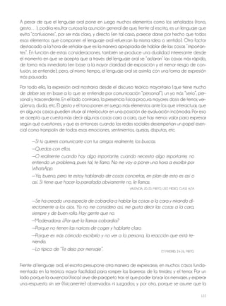 122
A pesar de que el lenguaje oral pone en juego muchos elementos como los señalados (tono,
gesto…), podría resultar curiosa la asunción general de que, frente al escrito, es un lenguaje que
evita “confusiones”, por ser más claro, y directo (en tal caso, parece darse por hecho que todos
esos elementos que componen el lenguaje oral refuerzan la misma idea o sentido). otro factor
destacado a la hora de señalar que es la manera apropiada de hablar de las cosas “importan-
tes”. En función de estas consideraciones, también se produce una dualidad interesante desde
el momento en que se acepta que a través del lenguaje oral se “aclaran” las cosas más rápido,
de forma más inmediata (en base a la mayor claridad de exposición y el menor riesgo de con-
fusión, se entiende); pero, al mismo tiempo, el lenguaje oral se asimila con una forma de expresión
más pausada.
Por todo ello, la expresión oral mostraría desde el discurso teórico mayoritario (que tiene mucho
de deber ser, en base a lo que se entiende por comunicación “personal”), un yo más “serio”, per-
sonal y trascendente. En el lado contrario, la presencia física procura mayores dosis de temor, ver-
güenza, duda, etc. El gesto y el tono ponen en juego más elementos ante los que interactuar, que
en algunos casos pueden situar al interlocutor en una posición de evaluación incómoda. Por eso
se acepta que cuesta más decir algunas cosas cara a cara, que hay menos valor para expresar
según qué cuestiones, y que es entonces cuando las redes sociales desempeñan un papel esen-
cial como trampolín de todas esas emociones, sentimientos, quejas, disputas, etc.
—Si tú quieres comunicarte con tus amigos realmente, los buscas.
—Quedas con ellos.
—O realmente cuando hay algo importante, cuando necesito algo importante, no
entiendo un problema, pues tal, te llamo. No me voy a poner una hora a escribir por
WhatsApp.
—Ya, bueno, pero te estoy hablando de cosas concretas, en plan de esto es así o
así. Si tiene que hacer la parrafada obviamente no, le llamas.
VALENCIA, 20-22, MIxTo, USo MEdIo, CLASE ALTA
—Se ha creado una especie de cobardía a hablar las cosas a la cara y mirando di-
rectamente a los ojos. Yo no me considero así, me gusta decir las cosas a la cara,
siempre y de buen rollo. Hay gente que no.
—Moderadora: ¿Por qué lo llamas cobardía?
—Porque no tienen las narices de coger y hablarte claro.
—Porque es más cómodo escribirlo y no ver a la persona, la reacción que está te-
niendo.
—Lo típico de “Te dejo por mensaje”. GT MAdrId, 24-26, MIxTo
Frente al lenguaje oral, el escrito presupone otra manera de expresarse, en muchos casos funda-
mentada en la teórica mayor facilidad para romper las barreras de la timidez y el temor. Por un
lado porque la ausencia (física) sirve de parapeto tras el que poder lanzar los mensajes y esperar
una respuesta sin ser (físicamente) observados ni juzgados; y por otro, porque se asume que la
 