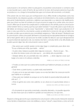 123
comunicación o el contacto online no presupone una posterior comunicación o contacto cara
a cara (puede que sí, pero el hecho de que esté en la mano de la propia persona el que ello
se produzca o no, otorga la tranquilidad de jugar con la baza del anonimato o el olvido).
otra versión de uno mismo que, por contraposición al yo offline, tiende a etiquetarse como más
intrascendente, más despreocupada y centrada en el entretenimiento, más osada y posiblemente
elocuente. Evidentemente, cuestiones y adjetivos que responden a un ejercicio de simplificación,
pero que sitúan muy bien el contexto en el que se pone en juego el yo online, ante una comuni-
cación offline que se asume más complicada (o complicada en otro sentido, pues la comunicación
online también tiene sus normas, que hay que saber manejar). Y es por ello, pese a que el discurso
del deber ser remarque que las cosas “importantes” y “personales” tienen que producirse en el
cara a cara, que entre los y las jóvenes usuarios se extienda la convicción de que se habla más
en redes sociales que en persona, por comodidad, vergüenza y “falta de tiempo”. realmente que
la comunicación online coma parte del terreno a la presencial, encaja perfectamente en la lógica
de la mejor gestión del yo que procuran las redes sociales (la idea es: ¿por qué desaprovechar
la oportunidad de expresarnos de una manera más fácil y cómoda, frente a las dificultades que
puede suponer algún tipo de comunicación cara a cara?).
—Hay veces que cuando quieres contar algo largo o complicado, pues dices mira:
“Te voy a llamar por el fijo, que tardo… menos”.
—Sí, pero claro, tampoco puedes decir algunas cosas por… Bueno es que… No…
no dices las mismas cosas a la cara que a… por detrás de una pantalla…
—Siempre detrás de una pantalla eres más valiente… y dices algunas cosas que
luego a la cara no te atreves a decirlas.
MAdrId, 16-18, ChICAS, USo MEdIo, CLASE BAjA
—A todos yo creo que nos cuesta menos escribir que hablar en principio, yo creo, en
general.
—Todo tiene su parte buena y su parte mala, exactamente.
—Sí, pero ya no es que sea mejor ni peor, nos es más fácil decir las cosas por escrito
que hablar, en un principio.
—Claro, pero eso también es porque se nos ha dado la oportunidad de poder de-
cirlo así. […]
—Antes la gente era como más valiente, no sé, ahora es mi oportunidad, ahora o
nunca. VALENCIA, 20-22, MIxTo, USo MEdIo, CLASE ALTA
—En el momento en que estás conectado y necesitas decírselo, y no puedes aguantar
las dos horas que vas a tardar en quedar con esa persona, o lo que sea…
MAdrId, 16-18, ChICoS, USo MEdIo, CLASE ALTA
respecto al lenguaje escrito que caracteriza la comunicación online, resulta interesante observar
cómo tiende a interpretarse como más irreflexivo y menos “natural” y espontáneo y cómo se le atri-
 