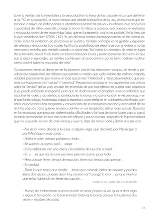 124
buye la ventaja de la inmediatez y la velocidad (en la línea de las características que definirían
a las TIC en su conjunto), al mismo tiempo que, desde la práctica de su uso, se reconoce que ex-
presarse a través de ordenadores o smartphones permite la pausa y la reflexión que procura la
capacidad de releer, reescribir, corregir o borrar las ideas a expresar, que pueden ser revisadas
y retocadas antes de ser transmitidas (algo que en la expresión oral no es posible). En la línea de
lo que señalaba Lasén (2006: 162), “el uso del móvil entraña la renegociación de las normas so-
ciales sobre la exhibición de emociones en público, también participa en la gestión y expresión
de afectos y emociones. Los móviles facilitan la posibilidad de elegir si se van a revelar o no las
emociones sentidas, por ejemplo usando un canal más ‘frío’ como los mensajes de texto en lugar
de la llamada, con el fin de evitar ser traicionados por la voz y poder pensarse dos veces lo que
van a decir y responder. Los móviles contribuyen al autocontrol y por lo tanto también facilitan
cierto control sobre la respuesta del otro”.
Curiosamente, frente al deber ser de la expresión oral en las relaciones humanas, se tiende a pe-
nalizar esa capacidad de reflexión que permite un medio que suele tildarse de irreflexivo (rápido,
voluble), precisamente por mostrar un lado quizás más “intelectual” y “descomprometido”, que pa-
rece contraponerse a lo “natural” y “personal”. Perspectiva anclada en los argumentos más críticos
sobre la “verdad” de los yoes virtuales (en el sentido de que esa reflexión es puesta bajo sospecha
pues puede esconder el engaño), pero que sin duda muestra el complejo universo simbólico que
socialmente rodea y da sentido a las relaciones humanas y la comunicación entre personas, y en
el que la tecnología ha entrado, valga la expresión, como elefante en cacharrería. En el lado con-
trario, las posiciones más integradas y convencidas de la complementariedad y necesidad de los
distintos yoes, así como quienes asumen y admiten un uso terapéutico de las redes sociales (basado
en la necesidad que procuran determinadas dificultades a la hora de comunicarse cara a cara),
incidirán precisamente en que ese punto de reflexión y pausa muestra una parte de la personalidad
que no se puede mostrar de otra manera, y que no deja de formar parte y definir a la persona.
—No es lo mismo decirle a la cara, a alguien algo, que decírselo por Messenger o
por WhatsApp y esas cosas…
—Hasta te salen mejores palabras y todo…
—Te vuelves un poeta, ¿no?… jajaja.
—Estás hablando con una chica y la camelas de lujo con el móvil…
—Sí, sí… es que no, no con ese tema pero en cuanto para todo…
—Pero porque tienes tiempo de reacción, tiene más tiempo para pensar…
—Es verdad.
—Todo lo que tienes que escribir… tienes que escribirlo antes de enviarlo y puedes
leerlo dos veces y puedes decir: ¡Huy, no esto no! Y pongo lo otro… porque mientras
que estás hablando no tienes esa opción…
ToLEdo, 24-26, ChICoS, USo ALTo, CLASE BAjA
—Bueno, de todas formas a veces puede ser mejor, porque tú vas igual a decir algo
y según lo has escrito, no lo has enviado todavía, lo borras porque te lo piensas dos
veces y escribes otra cosa.
 