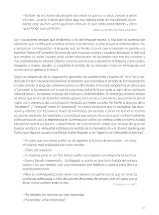 125
—También es una forma de pensarte dos veces lo que vas a decir, porque a veces
si lo lees…bueno, si tienes que decir algo muy deprisa estás ahí mandándolo al mo-
mento, pero muchas veces igual lees otra vez lo que estás respondiendo y dices
“igual tengo que cambiarlo”. BILBAo, 16-18, MIxTo, USo ALTo, CLASE MEdIA
Los y las jóvenes señalan que el dominio o no del lenguaje escrito, o más bien la ausencia de
elementos que contribuyan a matizar el tono o la intención, puede provocar malentendidos. Así,
y siempre en contraposición al lenguaje oral, se tiende a asumir que el mensaje no permite una
expresión “personal” completa (a pesar de que no pocos usuarios y usuarias destaquen lo esencial
que resultan las redes sociales para poder relacionarse de la manera que más les conviene y
más posibilidades les ofrece). objetos como los emoticonos y elementos multimedia, como audios,
imágenes o vídeos, ayudan a completar el sentido de los mensajes (como en el lenguaje oral
ocurre con los gestos o el tono).
Según se desprende de los argumentos generales de adolescentes y jóvenes el “tono” es la me-
dida de la intercomunicación personal, el elemento que redondea el sentido de la conversación.
En este sentido, el lenguaje online encuentra sus dificultades. Ante esta perspectiva, se afirma que
si “conoces” a la persona con la que te comunicas online (si la conoces a partir de un contacto
habitual previo), se minimiza el riesgo de confusión y malentendidos. Sin embargo, al mismo tiempo
se afirma que el vínculo estrecho también genera discusiones y confusiones, precisamente por el
mayor uso y presencia de comunicación mediada por redes sociales. Así, frente al discurso de lo
“importante” y “personal” como lo “presencial”, es común reconocer que se multiplican las discu-
siones y enfados con la pareja a través de WhatsApp, por ejemplo, a pesar de lo cual en muchas
ocasiones se prioriza la inmediatez y comodidad que procura la comunicación online. Finalmente,
la frecuencia de uso y la experiencia en la interacción online con interlocutores concretos (cada
interacción marca sus pautas y expectativas de comunicación online, que servirán de guía de
buenas prácticas o netiqueta), establece la medida de la interpretación y el dominio del lenguaje.
Tanto, que algunos usuarios manifiestan haber llegado a ser “expertos en interpretar la escritura”.
—Yo creo que nos hemos vuelto, no sé, expertos a la hora de reconocer…mi novia,
sé cuándo está enfadada por cómo escribe.
—Claro, por supuesto.
—Es increíble, pero es así. Nos hemos vuelto unos expertos en interpretar la escritura.
—Bueno, llámalo interpretarla…ha llegado un punto en que tanto hablar de manera
escrita y no por ejemplo, con una entonación por teléfono o cara a cara, lleva a
malinterpretaciones.
—Pero las malinterpretaciones vienen casi siempre con gente con la que no tienes la
confianza adecuada, o rollo discusiones de pareja, de amigos, que ahí claro, van a
llevar a error siempre, todo el rato. GT MAdrId, 24-26, MIxTo
—Por ejemplo, las broncas son más tremendas.
—Moderador: ¿Más tremendas?
 