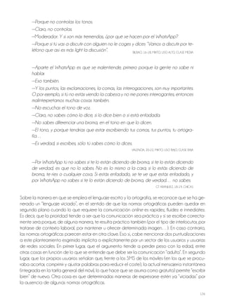 126
—Porque no controlas los tonos.
—Claro, no controlas.
—Moderador: Y si son más tremendas, ¿por qué se hacen por el WhatsApp?
—Porque si tú vas a discutir con alguien no le coges y dices “Vamos a discutir por te-
léfono que así es más light la discusión”. BILBAo, 16-18, MIxTo, USo ALTo, CLASE MEdIA
—Aparte el WhatsApp es que se malentiende, primero porque la gente no sabe ni
hablar.
—Eso también.
—Y los puntos, las exclamaciones, la comas, las interrogaciones, son muy importantes.
O por ejemplo, si tú no estás viendo la cabeza y no me pones interrogantes, entonces
malinterpretamos muchas cosas también.
—No escuchas el tono de voz.
—Claro, no sabes cómo lo dice, si lo dice bien o si está enfadada.
—No sabes diferenciar una broma, en el tono en que lo dicen.
—El tono, y porque tendrías que estar escribiendo tus comas, tus puntos, tu ortogra-
fía…
—Es verdad, si escribes, sólo tú sabes cómo lo dices.
VALENCIA, 20-22, MIxTo, USo BAjo, CLASE BAjA
—Por WhatsApp tú no sabes si te lo están diciendo de broma, si te lo están diciendo
de verdad, es que no lo sabes. No es lo mismo a la cara; si lo estás diciendo de
broma, te ríes o cualquier cosa. Si estás enfadado, se te ve que estás enfadado, y
por WhatsApp no sabes si te lo están diciendo de broma, de verdad… no sabes.
GT ArANjUEz, 18-19, ChICAS
Sobre la manera en que se emplea el lenguaje escrito y la ortografía, se reconoce que se ha ge-
nerado un “lenguaje viciado”, en el sentido de que las normas ortográficas pueden quedar en
segundo plano cuando lo que requiere la comunicación online es rapidez, fluidez e inmediatez.
Es decir, que la prioridad tiende a ser que la comunicación sea práctica y si se escribe correcta-
mente será porque, de alguna manera, te resulta práctico también (por el tipo de interlocutor, por
tratarse de contexto laboral, por mantener u ofrecer determinada imagen…). En caso contrario,
las normas ortográficas parecen estar en otra clave. Eso sí, cabe mencionar dos puntualizaciones
a este planteamiento esgrimido implícita o explícitamente por un sector de los usuarios y usuarias
de redes sociales. En primer lugar, que el argumento tiende a perder peso con la edad, entre
otras cosas en función de lo que se entiende que debe ser la comunicación “adulta”. En segundo
lugar, que los propios usuarios señalan que, frente a los SMS de los móviles (en los que se procu-
raba acortar, comprimir y ajustar palabras para reducir el coste), la actual mensajería instantánea
(integrada en la tarifa general del móvil, lo que hace que se asuma como gratuita) permite “escribir
bien” de nuevo. otra cosa es que determinadas maneras de expresarse estén ya “viciadas” por
la ausencia de algunas normas ortográficas.
 