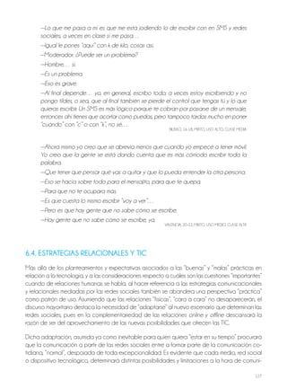 127
—Lo que me pasa a mí es que me está jodiendo lo de escribir con en SMS y redes
sociales, a veces en clase sí me pasa…
—Igual le pones “aquí” con k de kilo, cosas así.
—Moderador: ¿Puede ser un problema?
—Hombre… sí.
—Es un problema.
—Eso es grave.
—Al final depende… yo, en general, escribo todo; a veces estoy escribiendo y no
pongo tildes, o sea, que al final también se pierde el control que tengas tú y lo que
quieras escribir. Un SMS es más lógico porque te cobran por pasarse de un mensaje,
entonces ahí tienes que acortar como puedas, pero tampoco tardas mucho en poner
“cuándo” con ”c” o con “k”, no sé…
BILBAo, 16-18, MIxTo, USo ALTo, CLASE MEdIA
—Ahora mismo yo creo que se abrevia menos que cuando yo empecé a tener móvil.
Yo creo que la gente se está dando cuenta que es más cómodo escribir toda la
palabra.
—Que tener que pensar qué vas a quitar y que lo pueda entender la otra persona.
—Eso se hacía sobre todo para el mensajito, para que te quepa.
—Para que no te ocupara más.
—Es que cuesta lo mismo escribir “voy a ver”…
—Pero es que hay gente que no sabe cómo se escribe.
—Hay gente que no sabe cómo se escribe, ya.
VALENCIA, 20-22, MIxTo, USo MEdIo, CLASE ALTA
6.4. ESTRATEGIAS RELACIONALES Y TIC
Más allá de los planteamientos y expectativas asociados a las “buenas” y “malas” prácticas en
relación a la tecnología, y a las consideraciones respecto a cuáles son las cuestiones “importantes”
cuando de relaciones humanas se habla, al hacer referencia a las estrategias comunicacionales
y relacionales mediadas por las redes sociales también se abandera una perspectiva “práctica”
como patrón de uso. Asumiendo que las relaciones “físicas”, “cara a cara” no desaparecerán, el
discurso mayoritario destaca la necesidad de “adaptarse” al nuevo escenario que determinan las
redes sociales, pues en la complementariedad de las relaciones online y offline descansará la
razón de ser del aprovechamiento de las nuevas posibilidades que ofrecen las TIC.
dicha adaptación, asumida ya como inevitable para quien quiera “estar en su tiempo” procurará
que la comunicación a partir de las redes sociales entre a formar parte de la comunicación co-
tidiana, “normal”, despojada de toda excepcionalidad. Es evidente que cada medio, red social
o dispositivo tecnológico, determinará distintas posibilidades y limitaciones a la hora de comuni-
 
