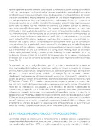 13
implican aprender a usar las cámaras para hacerse autorretratos suponen la adquisición de ca-
pacidades, pericias y modos de percibir el propio cuerpo y el de los demás, desde formas de re-
conciliación con el propio cuerpo hasta modos de desasosiego. En estas prácticas se da también
una reversibilidad de la mirada, ya que se encuentran en una relación recíproca con los otros
que también muestran sus fotos o webcams. Así, este complejo juego de miradas consiste en ex-
ponerse al escrutinio de un público parcialmente escogido y seleccionado, eligiendo con cui-
dado cómo los demás nos ven, tomando en cuenta lo que creemos que son sus deseos y
expectativas, con el fin de mantener su interés. Este juego es también un proceso de aprendizaje,
a fotografiar, a posar y a tratar las imágenes, tomando en consideración los modelos disponibles
y sus interpretaciones. Y ello forma parte de los procesos de encarnación contemporáneos, así
como de las dinámicas de auto-conocimiento e identificación, donde están implicados personas
(como fotógrafos, fotografiados y públicos) y aparatos. Los tres aspectos: representación, pre-
sentación (del cuerpo y del yo) y corporealización (embodiment) tienen que ser considerados
juntos, en el mismo bucle, parte de la misma dinámica. Estas imágenes y actividades fotográficas
que implican distintos individuos y dispositivos técnicos no sólo presentan y representan entidades
que se encontraban ahí, sino que contribuyen a la configuración y transfiguración de los cuerpos
y de los sujetos, revelando en algunos casos vulnerabilidades y disonancias entre las prácticas y
los discursos, como en el caso de la práctica de los autorretratos de los varones heterosexuales
en relación con lo que se considera apropiado según la noción hegemónica de masculinidad
(Lasén, 2012).
De este modo, las prácticas digitales contribuyen a la educación sentimental de los sujetos, en
parte gracias a la reflexividad que sus inscripciones facilitan, así como a la creación de ocasiones
afectivas, hábitos, expectativas y obligaciones mutuas, además de generar reglas de etiqueta en
relación a la comunicación en la pareja, la familia, con los amigos. Ayudan a mantener la cercanía
y la distancia, participan en las relaciones de poder y control, en el desempeño y definición de
los roles de género, y también en los conflictos y disonancias asociados a dichas relaciones (Prøitz,
2005b; Lasén y Casado, 2013). La educación sentimental comprende también la economía afec-
tiva, esto es, la gestión de las emociones, de su expresión y observación, gracias al control faci-
litado por las mediaciones tecnológicas y a la selección de distintas modalidades de
comunicación, por ejemplo, con el fin de salvar la cara y gestionar situaciones potencialmente
embarazosas, ganando tiempo para pensar, para elegir las palabras, gracias a la elección de
aplicaciones (voz, WhatsApp, videoconferencia) con distinto “ancho de banda afectiva” (Lasén,
2010a), es decir, que permiten distintas modalidades de exposición y auto-control al variar la in-
formación afectiva que transmiten. Las mediaciones afectivas digitales también contribuyen pues,
a transformar los umbrales del pudor y la vergüenza, como en los ejemplos de los autorretratos, en
formas de intimidad compartida que desdibujan los límites entre público y privado.
1.3. intiMidAdES MEdiAdAS: PÚBLicoS Y PriVAcidAdES En rEd
La intimidad siempre ha estado sujeta a transformaciones, a cambios históricos y geográficos y
siempre ha sido el objeto de distintas mediaciones, como nos recuerda Elías con su concepto de
proceso de civilización (Elías, 1988), que incide en que el vínculo entre privacidad e intimidad
 
