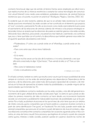 130
contacto físico/visual, algo que da sentido al término (tantas veces empleado por ellos) roce y
que explica muchas de sus teóricas resistencias a aceptar las nuevas tecnologías de comunica-
ción virtual (Internet) como medio para establecer verdaderas relaciones de amistad (teóricas
resistencias que, a la postre, no ponen en práctica).” (rodríguez, Megías y Sánchez, 2002: 36).
Es evidente que, en este momento, además de que no se señalan tales resistencias (o se hace
desde posiciones minoritarias), las redes sociales se han constituido en el elemento que propicia
el “roce” constante y permanente. Por ello se reconocen como medio esencialmente bueno para
el asentamiento de las relaciones de amistad, además de intrínseco a las propias estrategias re-
lacionales. Incluso se acepta que las relaciones de pareja se asientan gracias a las redes sociales,
reforzando lazos afectivos, procurando una presencia más habitual y asentando una confianza
que, eso sí, tiene que lidiar con el control y la desconfianza que también generan esas redes (en
el siguiente apartado abordaremos este tema).
—Moderadora: ¿Y cómo sois cuando estáis en el WhatsApp, cuando estáis en las
redes?
—Pues como estar aquí ahora mismo hablando.
—Sí.
—Es lo mismo.
—Porque muchas veces son las dos de la mañana y si no estoy durmiendo y veo que
ella está conectada, le digo “¿Qué haces”, “Pues viendo la tele, ¿y tú?” Pues yo tam-
bién.
—Pero como lo hablaríamos normal.
—Como si estuviéramos juntas. GT ArANjUEz, 18-19, ChICAS
En el lado contrario, también es cierto que resulta común asumir que la mayor posibilidad de estar
siempre en contacto con las redes de amistad genera más dependencia. dependencia de las
personas y de las relaciones, pero sobre todo de la propia capacidad de conexión y de inter-
actuar, en la línea de aprovechar al máximo todas las posibilidades y no perder ninguna de las
oportunidades que te brindan las TIC.
A la hora de establecer contactos mediados por las redes sociales, y más allá del general reco-
nocimiento de la gran utilidad de las redes sociales para “ligar”, lo cierto es que cuando se des-
criben los primeros momentos de tales contactos se hace desde una inconcreción bastante
acorde con el enorme (y posiblemente inabarcable) escenario de posibilidades que se les pre-
sentan. Por un lado, se plantean situaciones en las que el nexo de unión tiene que ver con ámbitos
de interés comunes, gustos compartidos que se hacen públicos y propician el primer contacto a
partir de cierta identificación (“me gusta”, en Facebook). Por otro lado, pueden existir redes de
amistad compartidas, que procuran el contacto a partir del ejercicio de situar el contexto y algu-
nas relaciones concretas entre contactos compartidos (en ocasiones siguiendo pistas e hilos con-
cretos, en otras de forma casual). Estos procesos, que legitiman el contacto a partir de compartir
ciertos gustos, intereses o redes sociales, parecen quedar en suspenso durante las noches de
 
