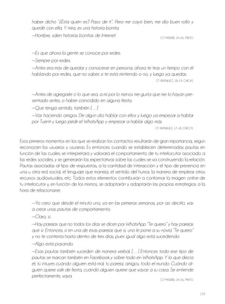 132
haber dicho ”¿Ésta quién es? Paso de ti”. Pero me cayó bien, me dio buen rollo y
quedé con ella. Y mira, es una historia bonita.
—Hombre, salen historias bonitas de Internet. GT MAdrId, 24-26, MIxTo
—Es que ahora la gente se conoce por redes.
—Siempre por redes.
—Antes era más de quedar y conocerse en persona, ahora te tiras un tiempo con él
hablando por redes, que no sabes si te está mintiendo o no, y luego ya quedas.
GT ArANjUEz, 18-19, ChICAS
—Antes de agregarle o lo que sea, a mí por lo menos me gusta que me lo hayan pre-
sentado antes, o haber coincidido en alguna fiesta.
—Que tenga sentido, también […]
—Vas haciendo amigos. De algún día hablar con ellos y luego ya empezar a hablar
por Tuenti y luego pedir el WhatsApp y empezar a hablar algo más.
GT ArANjUEz, 17-18, ChICoS
Esos primeros momentos en los que se realizan los contactos resultarán de gran importancia, según
reconocen los usuarios y usuarias. Es entonces cuando se establecen determinadas pautas en
función de las cuales se interpretará y valorará el comportamiento de tu interlocutor asociado a
las redes sociales, y se generarán las expectativas sobre las cuales se va construyendo la relación.
Pautas asociadas al tipo de respuestas, a la cantidad de interacción y el tipo de presencia en
una u otra red social, el lenguaje que maneja, el sentido del humor, la manera de emplear otros
recursos audiovisuales, etc. Todos estos elementos contribuirán a conformar la imagen online de
tu interlocutor y, en función de los mismos, se adoptarán y adaptarán las propias estrategias a la
hora de relacionarse.
—Yo creo que desde el minuto uno, ya en las primeras semanas, por así decirlo, vas
a crear unas pautas de comportamiento.
—Claro, sí.
—Hay parejas que no todos los días se dicen por WhatsApp “Te quiero” y hay parejas
que sí. Entonces, si en una de esas parejas que sí, uno le pone a su novia “Te quiero”
y no te contesta hasta dentro de tres días, pues igual algo está sucediendo.
—Algo está pasando.
—Esas pautas también suceden de manera verbal. […] Entonces todo ese tipo de
pautas se marcan también en Facebook y sobre todo en WhatsApp. Y lo que decía
él, tú intuyes cuándo alguien está mal, tu pareja, amigos, todo el mundo. Cuándo al-
guien quiere salir de fiesta, cuándo alguien quiere que vayas a su casa. Se entiende
perfectamente, vaya.
GT MAdrId, 24-26, MIxTo
 