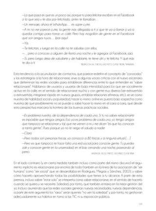 135
—Lo que pasa es que es un poco así, porque tú para felicitar escribes en el Facebook
o lo que sea y te das por felicitado, antes te llamaban…
—Un mensaje, ahora el WhatsApp… es súper cutre.
—A mí no me parece cutre, la gente más allegada a ti sí que te va a llamar o va a
quedar contigo para tomar un café. Pero hay mogollón de gente en el Facebook
que son amigos tuyos… ¡por aquí!
—Ya.
—Te felicitan, y luego en la calle no te saludas con ellos.
—…pero si conoces a alguien de fiesta una noche y le agregas al Facebook, jaja.
—Sí, pero luego deja de saludarte y de hablarte, te tiene ahí y te felicita. Y qué más
te da a ti. BILBAo, 24-26, ChICAS, USo ALTo, CLASE MEdIA, TrABAjAN
Esta tendencia a la acumulación de contactos, que parece redefinir el concepto de “conocidos”
y las estrategias a la hora de relacionarse, sirve a algunas voces críticas con el nuevo escenario
que determinan las redes sociales para establecer diferencias entre lo que entienden es “saber
relacionarse”. hablamos de usuarios y usuarias de baja intensidad para los que ser socialmente
activo en la calle, en el sentido de relacionarse mucho y con gente muy diversa (ser extrovertido
o extrovertida, integrarse rápido en nuevos grupos, entablar relaciones efímeras, etc.), se ve como
muestra de habilidad social y popularidad, hacer lo mismo online es puesto bajo sospecha como
muestra de que posiblemente no se puede o sabe hacer lo mismo en el cara a cara, que desde
esta perspectiva marcaría la frontera de las buenas prácticas sociales.
—Es problema nuestro, de la dependencia de cada uno. Si tú no sabes relacionarte
es imposible que tengas amigos. Eso ya es problema de cada uno, yo tengo amigos
que tampoco se relacionan y tal, que me vienen a mí y me dicen “es que tío, conoces
a tanta gente”. Pues porque yo no le niego el saludo a nadie
—Claro
—Pero todos son personas físicas, yo conozco a 80 físicas y a ninguna virtual […]
—Pero es que tampoco te hace falta una red social para conocer gente. Tú puedes
salir y conocer gente en la universidad, en el bar, cenando una noche, paseando al
perro. VALENCIA, 20-22, MIxTo, USo BAjo, CLASE BAjA
En el lado contrario (y en cierta medida también incluso como parte del mismo discurso) el argu-
mento implícito es relacionarse por encima de todo (también en la línea de la asociación de “ser
humano” como “ser social” que se desarrollaba en rodríguez, Megías y Sánchez, 2002), y saber
cómo hacerlo aprovechando todas las posibilidades que tienes a tu alcance. A partir de esta
premisa, incluso saber “estar solo” se interpreta como saber relacionarse, en el sentido de hacerlo
cuando se quiera y se necesite. Soledad, por tanto, que también entraría en la mejor gestión del
yo. Incluso asumiendo que las redes sociales generan nuevas necesidades, nuevas dependencias,
a partir de este argumento los “raros” serán quienes “no ven la soledad” y, por tanto, no gestionan
adecuadamente sus hábitos en torno a las TIC ni su exposición pública.
 