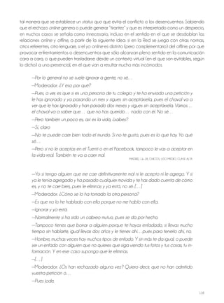 138
tal manera que se establece un status quo que evita el conflicto o los desencuentros. Sabiendo
que el rechazo online genera o puede generar “tirantez” y que es interpretado como un desprecio,
en muchos casos se señala como innecesario, incluso en el sentido en el que se desdoblan las
relaciones online y offline, a partir de la siguiente idea: si en la red se juega con otras normas,
otros referentes, otro lenguaje, si el yo online es distinto (pero complementario) del offline, por qué
provocar enfrentamientos o desencuentros que sólo alcanzan pleno sentido en la comunicación
cara a cara, o que pueden trasladarse desde un contexto virtual (en el que son evitables, según
lo dicho) a uno presencial, en el que van a resultar mucho más incómodos.
—Por lo general no se suele ignorar a gente, no sé…
—Moderador: ¿Y eso por qué?
—Pues, a ver, es que si es una persona de tu colegio y te ha enviado una petición y
le has ignorado y ya pasando un mes y sigues sin aceptársela, pues el chaval va a
ver que le has ignorado y han pasado dos meses y sigues sin aceptársela. Vamos…
el chaval va a saber que… que no has querido… nada con él. No sé…
—Pero también un poco es, así es la vida, ¿sabes?
—Sí, claro
—No te puede caer bien todo el mundo. Si no te gusto, pues es lo que hay. Yo qué
sé…
—Pero si no le aceptas en el Tuenti o en el Facebook, tampoco le vas a aceptar en
la vida real. También te va a caer mal.
MAdrId, 16-18, ChICoS, USo MEdIo, CLASE ALTA
—Yo si tengo alguien que me cae definitivamente mal ni le acepto ni le agrego. Y si
ya le tenía agregado y ha pasado cualquier movida y te has dado cuenta de cómo
es, y no te cae bien, pues le eliminas y ya está, no sé. […]
—Moderador: ¿Cómo se lo ha tomado la otra persona?
—Es que no lo he hablado con ella porque no me hablo con ella.
—Ignorar y ya está.
—Normalmente si ha sido un cabreo mutuo, pues se da por hecho.
—Tampoco tienes que borrar a alguien porque te hayas enfadado, si llevas mucho
tiempo sin hablarte, igual llevas dos años y le tienes ahí…pues para tenerlo ahí, no.
—Hombre, muchas veces hay muchos tipos de enfado. Y sin más te da igual, o puede
ser un enfado con alguien que no quieres que siga viendo tus fotos y tus cosas, tu in-
formación. Y en ese caso supongo que le eliminas.
—[…]
—Moderador: ¿Os han rechazado alguna vez? Quiero decir, que no han admitido
vuestra petición o…
—Pues jode.
 