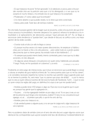 139
—Es que tampoco te pone “te han ignorado”, tú lo deduces un poco, pero si le pue-
des mandar otra vez la petición será que o lo ha denegado, o si ves que no te
acepta en mucho tiempo y ha entrado eso es que tampoco ha aceptado.
—Moderador: ¿Y cómo sabes que ha entrado?
—Si lo tiene abierto sí que puedes mirarlo, no lo tiene que está conectado.
—Vamos, pero jode. Todo tipo de rechazo molesta.
BILBAo, 16-18, MIxTo, USo ALTo, CLASE MEdIA
Por otro lado, la propia gestión de la imagen que se proyecta, unida a la asunción de que el re-
chazo provoca incomodidad y transmite desprecio (no aprecio), refuerza la tendencia a la in-
movilidad o al aplazamiento de decisiones; porque “¿qué pensará de mí?” Así, se llega a
reconocer cierta tendencia a “quedar bien”, que desde el discurso se justifica como una mejor
gestión de las redes sociales.
—Si estás todo el día con ello te llega a cansar.
—Sí, porque muchas veces a lo mejor quieres desconectar y te empiezan a hablar y
claro, por no hacer un feo a la otra persona… pero sobre todo es cuando quieres
desconectar, que no tienes ganas, has estado todo el día hablando […]
—Yo siempre que puedo intento leerlo, intento contestarlo, pero si veo que no, lo dejo
sonando y lo miro después.
—Yo algunas veces bloqueo a la persona con quien estoy hablando, por pesado.
Y luego “Anda, me he quedado sin cobertura” y ya está. GT ArANjUEz, 17-18, ChICoS
Finalmente, en este juego de interacciones, que incluso se reconoce que puede llegar a cansar
o saturar, se emplea de guía implícita el lema de “no cerrar puertas para que no me las cierren”,
y se considera necesario respetar las normas no escritas que permiten seguir jugando para que
no se termine la partida. Así, será mejor “que no piense que paso de él/ella”… o por lo menos
que no sea yo quien ofrezca muestras de tal cosa (a través de Facebook, Tuenti…); que no sea
yo quien rompa las reglas del juego, en definitiva (no vaya a ser que me quede fuera).
—Hombre, puedes tener 450 amigos o algo así. Pues eso no es la gente que tú quie-
res, porque hay gente que la agregarás sin…
—Ya pero… si la has agregado también es por algo, no sé. Yo es que, a ver, yo soy
de las personas que tengo a los necesarios, ¿sabes? O sea, no soy una persona que
agrego, no sé…. al primero que pillo, o que le he visto de hoy.
—Hombre, pero eso tampoco es…
—Si de verdad quieres a alguien pues, a no ser que te caiga mal o algo tampoco le
vas a ignorar. MAdrId, 16-18, ChICoS, USo MEdIo, CLASE ALTA
Pero no podemos dejar de señalar cómo en el seno de este discurso surgen algunas voces que
destacan las contrapartidas que supone aceptar este tipo de dinámicas. Fundamentalmente en
 