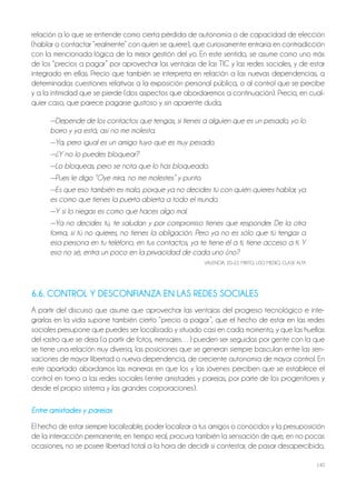 140
relación a lo que se entiende como cierta pérdida de autonomía o de capacidad de elección
(hablar o contactar “realmente” con quien se quiere), que curiosamente entraría en contradicción
con la mencionada lógica de la mejor gestión del yo. En este sentido, se asume como uno más
de los “precios a pagar” por aprovechar las ventajas de las TIC y las redes sociales, y de estar
integrado en ellas. Precio que también se interpreta en relación a las nuevas dependencias, a
determinadas cuestiones relativas a la exposición personal pública, o al control que se percibe
y a la intimidad que se pierde (dos aspectos que abordaremos a continuación). Precio, en cual-
quier caso, que parece pagarse gustoso y sin aparente duda.
—Depende de los contactos que tengas, si tienes a alguien que es un pesado, yo lo
borro y ya está, así no me molesta.
—Ya, pero igual es un amigo tuyo que es muy pesado.
—¿Y no lo puedes bloquear?
—Lo bloqueas, pero se nota que lo has bloqueado.
—Pues le digo “Oye mira, no me molestes” y punto.
—Es que eso también es malo, porque ya no decides tú con quién quieres hablar, ya
es como que tienes la puerta abierta a todo el mundo.
—Y si lo niegas es como que haces algo mal.
—Ya no decides tú, te saludan y por compromiso tienes que responder. De la otra
forma, si tú no quieres, no tienes la obligación. Pero ya no es sólo que tú tengas a
esa persona en tu teléfono, en tus contactos, ya te tiene él a ti, tiene acceso a ti. Y
eso no sé, entra un poco en la privacidad de cada uno ¿no?
VALENCIA, 20-22, MIxTo, USo MEdIo, CLASE ALTA
6.6. CONTROL Y DESCONFIANZA EN LAS REDES SOCIALES
A partir del discurso que asume que aprovechar las ventajas del progreso tecnológico e inte-
grarlas en la vida supone también cierto “precio a pagar”, que el hecho de estar en las redes
sociales presupone que puedes ser localizado y situado casi en cada momento, y que las huellas
del rastro que se deja (a partir de fotos, mensajes…) pueden ser seguidas por gente con la que
se tiene una relación muy diversa, las posiciones que se generan siempre basculan entre las sen-
saciones de mayor libertad o nueva dependencia, de creciente autonomía de mayor control. En
este apartado abordamos las maneras en que los y las jóvenes perciben que se establece el
control en torno a las redes sociales (entre amistades y parejas, por parte de los progenitores y
desde el propio sistema y las grandes corporaciones).
Entre amistades y parejas
El hecho de estar siempre localizable, poder localizar a tus amigos o conocidos y la presuposición
de la interacción permanente, en tiempo real, procura también la sensación de que, en no pocas
ocasiones, no se posee libertad total a la hora de decidir si contestar, de pasar desapercibido,
 