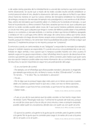141
o de vedar ciertas parcelas de la intimidad frente a una red de contactos que está constante-
mente observando. Se asume que a través de las redes sociales resulta sencillo establecer un
control personal sobre el otro, desde la observación del rastro que deja en la red (o que dejan
otros), hasta las maneras en que los nuevos sistemas de mensajería establecen los mecanismos
de entrega y recepción de mensajes (el ejemplo más paradigmático y recurrente es el de Whats-
App, sistema de mensajería que te permite saber si tu interlocutor ha recibido el mensaje, y a qué
hora se ha producido su última conexión). Pues bien, aceptar que eso es así, que cualquiera que
esté en tus redes sociales puede saber cosas de ti que quizás hubieras preferido reservar para
un círculo más íntimo, que cualquiera que tenga tu número de teléfono podrá saber si has preferido
obviar o no contestar un mensaje recibido, o si mentías al decir que tenías el teléfono apagado
o estabas en tal o cual lugar, entra dentro del juego de cartas boca arriba que tantas veces
hemos comentado a lo largo de este informe: acepto estar controlado porque yo también puedo
hacerlo, porque me interesa y me viene bien tener la posibilidad de poder controlar a según qué
personas. o simplemente porque no me importa, porque me “compensa”.
Es entonces cuando, en cierta medida, te ves “obligado” a responder los mensajes (por ejemplo),
porque tú también esperas ser respondido. o cuando renuncias a la posibilidad de no ser con-
trolado en algún sentido, si eso supone que tú tampoco puedes hacerlo con otros usuarios. El
ejemplo surgía en los grupos espontáneo y claro: WhatsApp tiene la opción de desactivar el me-
canismo que permite que sepan cuándo ha sido tu última conexión, pero implica que quien opta
por esa opción tampoco podrá saber esa misma información de sus contactos; pues bien, ante
tal disyuntiva, la opción mayoritaria es seguir tal cual, participando del juego.
—Sí, es una fuente de control.
—Por ejemplo, con el WhatsApp que ahora puedes mandar tu ubicación, tu imagínate,
por ejemplo que estás por ahí y te llama tu novia y te dice: “¿Dónde estás?” y tú dices:
“En tal sitio…” Y te dice: “No, no, mándame tu ubicación”.
—Ya ves…
—No te digo que es porque hagas algo malo, pero ya no tienes opciones si quieres
darle una sorpresa, quieres hacer lo que sea y claro, con eso no tienes opciones…
—Ahora saben a qué hora te has conectado, a qué hora te has desconectado…
—Saben todo… ToLEdo, 24-26, ChICoS, USo ALTo, CLASE BAjA
—A ver, yo soy de los que piensa que las redes sociales no han hecho ningún bien.
He tenido Tuenti, Messenger, todo eso. Y al final me he quitado de todo eso, porque
es una de las cosas que tú hoy en día, en cinco minutos, si eres un poquito avispado,
puedes saber quién es una persona, dónde vive, con quién va, con quién se junta.
VALENCIA, 20-22, MIxTo, USo BAjo, CLASE BAjA
—Es que es la cuestión, a la gente no le gusta que le controlen, pero la gente controla
a la gente. No te gusta que te controlen pero luego tú te metes ahí a ver a la prima
de no sé quien, a no sé quien… ToLEdo, 24-26, ChICoS, USo ALTo, CLASE BAjA
 