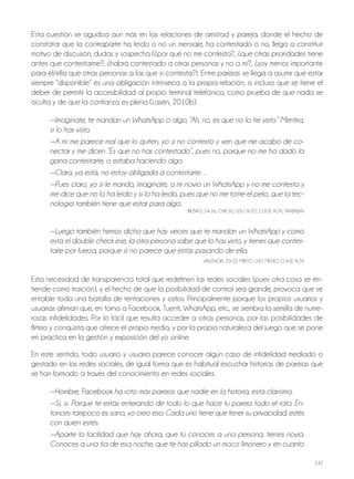 142
Esta cuestión se agudiza aún más en las relaciones de amistad y pareja, donde el hecho de
constatar que la contraparte ha leído o no un mensaje, ha contestado o no, llega a constituir
motivo de discusión, dudas y sospecha (¿por qué no me contesta?, ¿qué otras prioridades tiene
antes que contestarme?, ¿habrá contestado a otras personas y no a mí?, ¿soy menos importante
para él/ella que otras personas a las que sí contesta?). Entre parejas se llega a asumir que estar
siempre “disponible” es una obligación intrínseca a la propia relación, o incluso que se tiene el
deber de permitir la accesibilidad al propio terminal telefónico, como prueba de que nada se
oculta y de que la confianza es plena (Lasén, 2010b).
—Imagínate, te mandan un WhatsApp o algo, “Ah, no, es que no lo he visto.” Mentira,
sí lo has visto.
—A mí me parece mal que lo quiten, yo si no contesto y ven que me acabo de co-
nectar y me dicen “Es que no has contestado”, pues no, porque no me ha dado la
gana contestarte, o estaba haciendo algo.
—Claro, ya está, no estoy obligada a contestarte…
—Pues claro, yo si le mando, imagínate, a mi novio un WhatsApp y no me contesta y
me dice que no lo ha leído y sí lo ha leído, pues que no me tome el pelo, que la tec-
nología también tiene que estar para algo.
BILBAo, 24-26, ChICAS, USo ALTo, CLASE ALTA, TrABAjAN
—Luego también hemos dicho que hay veces que te mandan un WhatsApp y como
está el double check ese, la otra persona sabe que lo has visto, y tienes que contes-
tarle por fuerza, porque si no parece que estás pasando de ella.
VALENCIA, 20-22, MIxTo, USo MEdIo, CLASE ALTA
Esta necesidad de transparencia total que redefinen las redes sociales (pues otra cosa se en-
tiende como traición), y el hecho de que la posibilidad de control sea grande, provoca que se
entable toda una batalla de tentaciones y celos. Principalmente porque los propios usuarios y
usuarias afirman que, en torno a Facebook, Tuenti, WhatsApp, etc., se siembra la semilla de nume-
rosas infidelidades. Por lo fácil que resulta acceder a otras personas, por las posibilidades de
flirteo y conquista que ofrece el propio medio, y por la propia naturaleza del juego que se pone
en práctica en la gestión y exposición del yo online.
En este sentido, todo usuario y usuaria parece conocer algún caso de infidelidad mediado o
gestado en las redes sociales, de igual forma que es habitual escuchar historias de parejas que
se han formado a través del conocimiento en redes sociales.
—Hombre, Facebook ha roto más parejas que nadie en la historia, está clarísimo.
—Sí, sí. Porque te estás enterando de todo lo que hace tu pareja todo el rato. En-
tonces tampoco es sano, yo creo eso. Cada uno tiene que tener su privacidad, estés
con quien estés.
—Aparte la facilidad que hay ahora, que tú conoces a una persona, tienes novia.
Conoces a una tía de esa noche, que te has pillado un moco limonero y en cuanto
 