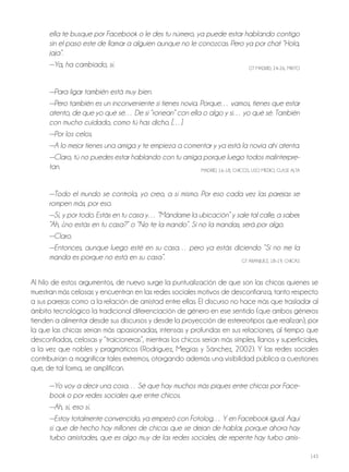 143
ella te busque por Facebook o le des tu número, ya puede estar hablando contigo
sin el paso este de llamar a alguien aunque no le conozcas. Pero ya por chat “Hola,
jaja”.
—Ya, ha cambiado, sí. GT MAdrId, 24-26, MIxTo
—Para ligar también está muy bien.
—Pero también es un inconveniente si tienes novia. Porque… vamos, tienes que estar
atento, de que yo qué sé… De si “ronean” con ella o algo y si… yo qué sé. También
con mucho cuidado, como tú has dicho. […]
—Por los celos.
—A lo mejor tienes una amiga y te empieza a comentar y ya está la novia ahí atenta.
—Claro, tú no puedes estar hablando con tu amiga porque luego todos malinterpre-
tan. MAdrId, 16-18, ChICoS, USo MEdIo, CLASE ALTA
—Todo el mundo se controla, yo creo, a sí mismo. Por eso cada vez las parejas se
rompen más, por eso.
—Sí, y por todo. Estás en tu casa y… “Mándame la ubicación” y sale tal calle, a saber.
“Ah, ¿no estás en tu casa?” o “No te la mando”. Si no la mandas, será por algo.
—Claro.
—Entonces, aunque luego esté en su casa… pero ya estás diciendo “Si no me la
manda es porque no está en su casa”. GT ArANjUEz, 18-19, ChICAS
Al hilo de estos argumentos, de nuevo surge la puntualización de que son las chicas quienes se
muestran más celosas y encuentran en las redes sociales motivos de desconfianza, tanto respecto
a sus parejas como a la relación de amistad entre ellas. El discurso no hace más que trasladar al
ámbito tecnológico la tradicional diferenciación de género en ese sentido (que ambos géneros
tienden a alimentar desde sus discursos y desde la proyección de estereotipos que realizan), por
la que las chicas serían más apasionadas, intensas y profundas en sus relaciones, al tiempo que
desconfiadas, celosas y “traicioneras”, mientras los chicos serían más simples, llanos y superficiales,
a la vez que nobles y pragmáticos (rodríguez, Megías y Sánchez, 2002). Y las redes sociales
contribuirían a magnificar tales extremos, otorgando además una visibilidad pública a cuestiones
que, de tal forma, se amplifican.
—Yo voy a decir una cosa… Sé que hay muchos más piques entre chicas por Face-
book o por redes sociales que entre chicos.
—Ah, sí, eso sí.
—Estoy totalmente convencido, ya empezó con Fotolog… Y en Facebook igual. Aquí
sí que de hecho hay millones de chicas que se dejan de hablar, porque ahora hay
turbo amistades, que es algo muy de las redes sociales, de repente hay turbo amis-
 