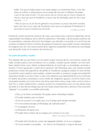 144
tades. Tías que se odian pasan a ser súper amigas y a comentarse todo, y a los dos
meses se vuelven a odiar porque una es amiga de otra que no debería ser amiga…
y eso lo hay todo el rato. Y lo veo mucho más en chicas que en chicos. Porque en
chicos sí que veo que se fortalecen un poco más las amistades, pero en tías sí que
veo eso… […]
—Pero es que no sé, las tías en general sí nos picamos un poco más entre nosotras,
pero creo que no es culpa de Facebook, creo que es en general. El Facebook, lo
que pasa es que lo muestra más al mundo. GT MAdrId, 24-26, MIxTo
Finalmente, resulta importante remarcar de nuevo que todas estas cuestiones dependen de las
capacidades tecnológicas de los distintos operativos y terminales, y de las propias políticas de
los operadores y empresas del sector tecnológico, que deciden si se puede o no ver la hora de
conexión, la existencia de los contratos de parejas, la manera en que pueden circular y etiquetarse
las imágenes, etc., etc. Una nueva muestra de la “agencia compartida” entre personas y tecnología
que desarrolla Lasén en el capítulo de introducción.
Por parte de padres y madres
Muy alejado del uso que tienen con los pares, la gran mayoría de los y las jóvenes usuarios de
redes sociales explica cómo la relación con su padres y madres (quizás también con otros fami-
liares adultos) tiene como objeto, fundamentalmente, el control de sus actividades, recorridos y
horarios. Control agudizado a partir de la aparición del WhatsApp, pero que también puede
producirse a través del seguimiento de perfiles en Facebook o páginas similares. En este sentido,
es bastante común explicar cómo padres y madres acceden a comprar (y pagar mensualmente)
dispositivos móviles a sus hijos e hijas, no sólo como elemento que aparentemente se ha constituido
en objeto de primera necesidad, o como medio de integración grupal y social (en base a esa
necesidad creada), sino como forma más eficaz para tener cerca y bajo cierto control a hijos e
hijas. Por su parte, adolescentes y jóvenes asumen la contrapartida como vía más rápida para
acceder a un tipo de tecnología que, de otro modo, estaría fuera de su alcance. otra cosa será
“agregar” a sus padres a sus perfiles personales.
—Claro, ya te tienen controlado. Mis padres tienen WhatsApp también.
—Mi madre también, pero me llama.
—Yo le voy a poner a mi madre, que si no la tengo que mandar mensajes.
—A mí me manda mensajes al WhatsApp, de “¿dónde estás?”…
—Y no apagues el móvil…
—La bloqueas, da igual, ja ja.
—Mi madre tiene números de mis amigas, por si acaso yo no cojo.
BILBAo, 24-26, ChICAS, USo ALTo, CLASE ALTA, TrABAjAN
—Mi padre tiene Facebook y paso de agregarle también, no le voy a agregar.
—Yo nunca tendré a mis padres… en Tuenti o en Facebook, o ninguna de esas.
 