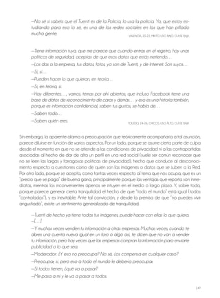 147
—No sé si sabéis que el Tuenti es de la Policía, lo usa la policía. Yo, que estoy es-
tudiando para eso lo sé, es una de las redes sociales en las que han pillado
mucha gente. VALENCIA, 20-22, MIxTo, USo BAjo, CLASE BAjA
—Tiene información tuya, que me parece que cuando entras en el registro, hay unas
políticas de seguridad, aceptas de que esos datos que estás metiendo…
—Los das a la empresa, tus datos, fotos, ya son de Tuenti, y de Internet. Son suyos…
—Sí, sí…
—Pueden hacer lo que quieran, en teoría…
—Sí, en teoría, sí.
—Hay diferentes…, vamos, temas por ahí abiertos, que incluso Facebook tiene una
base de datos de reconocimiento de caras y demás… y eso es una historia también,
porque es información confidencial, saben tus gustos, se habla de…
—Saben todo…
—Saben quién eres. ToLEdo, 24-26, ChICoS, USo ALTo, CLASE BAjA
Sin embargo, la aparente alarma o preocupación que teóricamente acompañaría a tal asunción,
parece diluirse en función de varios aspectos. Por un lado, porque se asume cierta parte de culpa
desde el momento en que no se atiende a las condiciones de privacidad ni a las contrapartidas
asociadas al hecho de dar de alta un perfil en una red social (suele ser común reconocer que
no se leen las largas y farragosas políticas de privacidad), hecho que conduce al desconoci-
miento respecto a cuestiones como de quién son las imágenes o datos que se suben a la red.
Por otro lado, porque se acepta, como tantas veces respecto al tema que nos ocupa, que es un
“precio que se paga” de buena gana, principalmente porque las ventajas que reporta son inme-
diatas, mientras los inconvenientes apenas se intuyen en el medio o largo plazo. Y, sobre todo,
porque parece generar cierta tranquilidad el hecho de que “todo el mundo” está igual (todos
“controlados”), y es inevitable. Ante tal convicción, y desde la premisa de que “no puedes vivir
angustiado”, existe un sentimiento generalizado de tranquilidad.
—Tuenti de hecho ya tiene todas tus imágenes, puede hacer con ellas lo que quiera.
—[…]
—Y muchas veces venden tu información a otras empresas. Muchas veces, cuando te
abres una cuenta nueva igual en un foro o algo así, te dicen que no van a vender
tu información, pero hay veces que las empresas compran la información para enviarte
publicidad o lo que sea.
—Moderador: ¿Y eso no preocupa? No sé, ¿os compensa en cualquier caso?
—Preocupar, sí, pero eso a todo el mundo le debería preocupar.
—Si todos tienen, ¿qué va a pasar?
—Me pasa a mí y le va a pasar a todos.
 