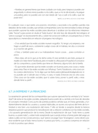 148
—Hombre, en general tienes que tener cuidado con todo, pero tampoco puedes vivir
angustiado, tú ahora mismo puedes ir a la calle y que un tío te de el palo y te pegue
una paliza, pero no puedes vivir con ese miedo de “voy a salir a la calle y que me
pase esto”. BILBAo, 16-18, MIxTo, USo ALTo, CLASE MEdIA
En cualquier caso sí que existe una posición, minoritaria y asociada a los perfiles juveniles más
alejados de las redes sociales, que señala contrapartidas como las mencionadas (unidas al riesgo
que pueden suponer las redes sociales para desvirtuar o acabar con las relaciones interperso-
nales “físicas”), para poner en duda el “lado bueno” de este tipo de desarrollo tecnológico: el
“precio a pagar” es excesivamente alto, y sobre tal convicción edifican una perspectiva un tanto
apocalíptica o tremendista en relación al progreso tecnológico.
—Sí es verdad que las redes sociales mueven mogollón. Yo tengo una empresa y me
hago un perfil de esos y solamente cuelgo cosas de mi trabajo, me doy a conocer
a un montón de gente…
—Claro, y también para ver si sus trabajadores hacen cosas… para controlar un
poco.
—Pero claro, ahí es lo que yo he dicho antes. En ese sentido lo veo bien, porque mi
madre a lo mejor tiene Facebook, pero mi madre lo utiliza para el hospital, el consorcio
de los compañeros y para familia que tiene en Alemania, alguna foto de la familia.
—Es que estáis diciendo que las redes sociales son buenas para unas cosas y malas
para otras. Para mí las redes sociales son Whatsup, Tuenti, Facebook y otra cosa son
los correos electrónicos. Yo te digo que me llamo pericodelospalotes@gmail.com, tú
no puedes ver ni dónde vivo ni fotos, ni cara, ni nada. Entonces eso es otra cosa.
Otra cosa son las redes sociales, que tú subes fotos, pones tu perfil, vale, y miras
donde tiene su perfil… VALENCIA, 20-22, MIxTo, USo BAjo, CLASE BAjA
6.7. LA INTIMIDAD Y LA PRIVACIDAD
La aceptación general de las contrapartidas que supone aprovechar las ventajas (y la “necesi-
dad”) de estar en las redes sociales, adquiere buena parte de su sentido a la hora de abordar
el concepto intimidad. Como punto de partida podemos señalar que, en líneas generales, y fun-
damentalmente desde los usuarios y usuarias habituales, se asume una ruptura del límite de la in-
timidad o más bien una modulación del mismo. Y ello se tiende a aceptar desde la teórica
despreocupación que produce la naturalización de su relación cotidiana con las redes sociales,
y la supuesta generalización de la misma. desde la explicitación de que “todo tiene su parte
buena y su parte mala”, y sobre todo aceptando que cuando entras a formar parte del juego ya
sabes cuáles son las consecuencias y qué “precio se paga” (por “el progreso”, como dicen), pa-
rece evidente que el lado menos bueno no preocupa tanto, y su precio compensa en relación
a todo lo positivo que ofrece.
 