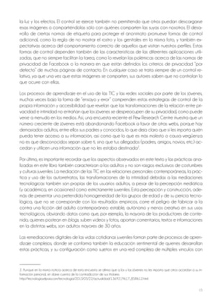15
la luz y los efectos. El control se ejerce también no permitiendo que otros puedan descargarse
esas imágenes o compartiéndolas sólo con quiénes comparten las suyas con nosotros. El desa-
rrollo de ciertas normas de etiqueta para proteger el anonimato promueve formas de control
adicional, como la regla de no mostrar el rostro y los genitales en la misma foto, y también ex-
pectativas acerca del comportamiento correcto de aquellos que visitan nuestros perfiles. Estas
formas de control dependen también de las características de las diferentes aplicaciones utili-
zadas, que no siempre facilitan la tarea, como lo revelan las polémicas acerca de las normas de
privacidad de Facebook o la manera en que están definidos los criterios de privacidad “por
defecto” de muchas páginas de contacto. En cualquier caso se trata siempre de un control re-
lativo, ya que una vez que estas imágenes se comparten, sus autores saben que no controlan lo
que ocurre con ellas.
Los procesos de aprendizaje en el uso de las TIC y las redes sociales por parte de los jóvenes,
muchas veces bajo la forma de “ensayo y error” comprenden estas estrategias de control de la
propia información y accesibilidad que revelan que las transformaciones de la relación entre pri-
vacidad e intimidad no entrañan que los jóvenes se despreocupen de su privacidad, como puede
verse a menudo en los medios. Así, una encuesta reciente el Pew Research Centre muestra que un
número creciente de jóvenes está abandonando Facebook a favor de otras webs, porque hay
demasiados adultos, entre ellos sus padres y conocidos, lo que deja claro que sí les importa quién
pueda tener acceso a su información, así como que lo que es más molesto o causa vergüenza
no es que desconocidos sepan sobre ti, sino que tus allegados (padres, amigos, novios, etc.) ac-
cedan y utilicen una información que no les estaba destinada2
.
Por último, es importante recordar que los aspectos observados en este texto y las prácticas ana-
lizadas en este libro también caracterizan a los adultos y no son rasgos exclusivos de costumbres
y culturas juveniles. La mediación de las TIC en las relaciones personales contemporáneas, la prác-
tica y uso de los autorretratos, las transformaciones de la intimidad debidas a las mediaciones
tecnológicas también son propias de los usuarios adultos, a pesar de la percepción mediática
(y académica, en ocasiones) como estrictamente juveniles. Esta percepción y construcción, ade-
más de presentar una pretendida homogeneidad de los grupos de edad y de su pericia tecno-
lógica, que no se corresponde con los resultados empíricos, corre el peligro de fabricar a la
contra una ficción del adulto contemporáneo: estable, autónomo y menos creativo en sus usos
tecnológicos, obviando datos como que, por ejemplo, la mayoría de los productores de conte-
nido, quienes postean en blogs, suben vídeos y fotos, aportan comentarios, textos e informaciones
en la distintas webs, son adultos mayores de 30 años.
Las remediaciones digitales de las vidas cotidianas juveniles forman parte de procesos de apren-
dizaje complejos, donde se conforma también la educación sentimental de quienes desarrollan
estas prácticas, y su configuración como sujetos en una red compleja de múltiples vínculos con
2. Aunque en la misma noticia acerca de esta encuesta se afirma que a los y las jóvenes no les importa que otros accedan a su in-
formación personal, sin darse cuenta de la contradicción de sus titulares.
http://tecnologia.elpais.com/tecnologia/2013/05/22/actualidad/1369219617_858612.html
 