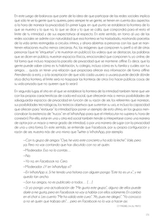151
En este juego de balanzas que parte de la idea de que participar de las redes sociales implica
que sólo te ve la gente que tú quieres, pero siempre te ve gente, se tienen en cuenta dos aspectos
a la hora de manejar la privacidad. En primer lugar, en qué punto se establece la frontera de lo
que se muestra y lo que no, lo que se dice y lo que se calla, que compondrá para el resto el
límite de tu intimidad y de sus expectativas al respecto. En este sentido, en torno al uso de las
redes sociales se admite con naturalidad que esa frontera se ha trasladado, mostrando parcelas
de la vida antes restringidas a círculos íntimos, y ahora abiertas a personas con las que se man-
tienen relaciones mucho menos cercanas. Así, las imágenes que componen tu perfil o el de otras
personas (que te “etiquetan” y te muestran en público), los vídeos que se destacan, las palabras
que se dicen en público, muestran espacios (físicos, emocionales) que componen tu yo online, de
tal forma que incluso traspasa la parcela de privacidad que se mantiene offline. Es decir, que la
gente puede saber cómo es tu habitación, tu colegio, incluso cómo es tu familia y cuáles son tus
amigos… quizás sin tener una relación que propiciara ofrecer esa información de forma offline.
Atendiendo a esto, y a la aceptación de que sólo cada usuario o usuaria puede decidir dónde
sitúa dicha frontera, el límite será no traspasar las fronteras de otros (no hacer públicas cosas de
su vida privada que no quieren que lo sean).
En segundo lugar, el sitio en el que se establece la frontera de la intimidad también tiene que ver
con las propias características de cada red social, que ofrecerán más o menos posibilidades de
salvaguardar espacios de privacidad en función de su razón de ser, los referentes que manejan,
sus posibilidades tecnológicas, los teóricos objetivos que sustentan su uso, e incluso la capacidad
que ofrecen para “restaurar” la intimidad (por poner un ejemplo de esto último, en los grupos men-
cionaban la existencia de “trucos” en el WhatsApp para que el interlocutor no supiera tu hora de
conexión). Por ello, estar en una u otra red social también tiende a interpretarse como una manera
de optar por un mayor o menor grado de intimidad, o por una manera de jugar con la privacidad
de una u otra forma. En este sentido, se entiende que Facebook, por su propia configuración y
razón de ser, muestra más de uno mismo que Twitter o WhatsApp, por ejemplo.
—Con tu grupo de amigos “Oye, he visto este concierto y ha sido la leche”. Vale, pero
ya. Pero no vas contando que has discutido con no sé quién.
—Moderador: Eso no lo contáis…
—No.
—Yo no, en Facebook no. Cero.
—Moderador: ¿Y en WhatsApp sí?
—En WhatsApp sí. Si he tenido una historia con alguien pongo “Este tío es un x”, y me
quedo tan ancho.
—Son tus amigos, no es publicarlo a todos… […]
—Si yo pongo una actualización de “Me gusta este grupo”, alguno de ellos puede
darle a me gusta, pero en Facebook no voy a hablar con ellos solamente. En cambio
en el chat sí. Les cuento “Me ha salido este curro”. “Ah, pues me alegro”. “Yo conozco
a no sé quién que trabaja ahí”…pero en Facebook no lo vas a hacer así.
GT MAdrId, 24-26, MIxTo
 