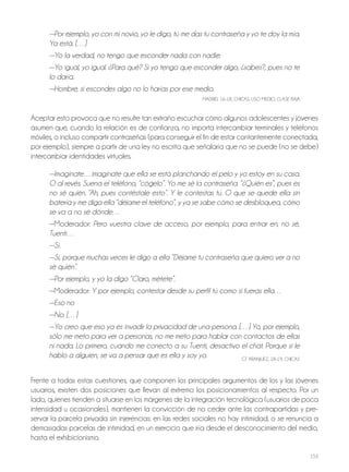 153
—Por ejemplo, yo con mi novio, yo le digo, tú me das tu contraseña y yo te doy la mía.
Ya está. […]
—Yo la verdad, no tengo que esconder nada con nadie.
—Yo igual, yo igual. ¿Para qué? Si yo tengo que esconder algo, ¿sabes?, pues no te
lo daría.
—Hombre, si escondes algo no lo harías por ese medio.
MAdrId, 16-18, ChICAS, USo MEdIo, CLASE BAjA
Aceptar esto provoca que no resulte tan extraño escuchar cómo algunos adolescentes y jóvenes
asumen que, cuando la relación es de confianza, no importa intercambiar terminales y teléfonos
móviles, o incluso compartir contraseñas (para conseguir el fin de estar contantemente conectada,
por ejemplo), siempre a partir de una ley no escrita que señalaría que no se puede (no se debe)
intercambiar identidades virtuales.
—Imagínate…imagínate que ella se está planchando el pelo y yo estoy en su casa.
O al revés. Suena el teléfono, “cógelo”. Yo me sé la contraseña. “¿Quién es”, pues es
no sé quién. “Ah, pues contéstale esto”. Y le contestas tú. O que se quede ella sin
batería y me diga ella “déjame el teléfono”, y ya se sabe cómo se desbloquea, cómo
se va a no sé dónde…
—Moderador: Pero vuestra clave de acceso, por ejemplo, para entrar en, no sé,
Tuenti…
—Sí.
—Sí, porque muchas veces le digo a ella “Déjame tu contraseña que quiero ver a no
sé quién”.
—Por ejemplo, y yo la digo “Claro, métete”.
—Moderador: Y por ejemplo, contestar desde su perfil tú como si fueras ella…
—Eso no
—No. […]
—Yo creo que eso ya es invadir la privacidad de una persona. […] Yo, por ejemplo,
sólo me meto para ver a personas, no me meto para hablar con contactos de ellas
ni nada. Lo primero, cuando me conecto a su Tuenti, desactivo el chat. Porque si le
hablo a alguien, se va a pensar que es ella y soy yo. GT ArANjUEz, 18-19, ChICAS
Frente a todas estas cuestiones, que componen los principales argumentos de los y las jóvenes
usuarios, existen dos posiciones que llevan al extremo los posicionamientos al respecto. Por un
lado, quienes tienden a situarse en los márgenes de la integración tecnológica (usuarios de poca
intensidad u ocasionales), mantienen la convicción de no ceder ante las contrapartidas y pre-
servar la parcela privada sin injerencias: en las redes sociales no hay intimidad, o se renuncia a
demasiadas parcelas de intimidad, en un ejercicio que iría desde el desconocimiento del medio,
hasta el exhibicionismo.
 