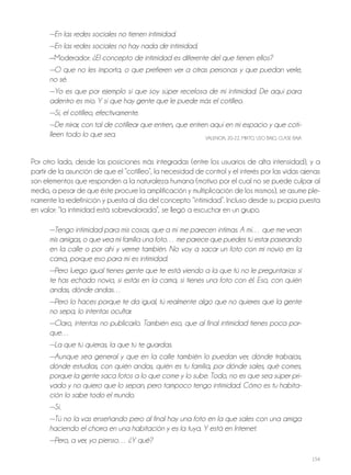 154
—En las redes sociales no tienen intimidad.
—En las redes sociales no hay nada de intimidad.
—Moderador: ¿El concepto de intimidad es diferente del que tienen ellos?
—O que no les importa, o que prefieren ver a otras personas y que puedan verle,
no sé.
—Yo es que por ejemplo sí que soy súper recelosa de mi intimidad. De aquí para
adentro es mío. Y sí que hay gente que le puede más el cotilleo.
—Sí, el cotilleo, efectivamente.
—De mirar, con tal de cotillear que entren, que entren aquí en mi espacio y que coti-
lleen todo lo que sea. VALENCIA, 20-22, MIxTo, USo BAjo, CLASE BAjA
Por otro lado, desde las posiciones más integradas (entre los usuarios de alta intensidad), y a
partir de la asunción de que el “cotilleo”, la necesidad de control y el interés por las vidas ajenas
son elementos que responden a la naturaleza humana (motivo por el cual no se puede culpar al
medio, a pesar de que éste procure la amplificación y multiplicación de los mismos), se asume ple-
namente la redefinición y puesta al día del concepto “intimidad”. Incluso desde su propia puesta
en valor: “la intimidad está sobrevalorada”, se llegó a escuchar en un grupo.
—Tengo intimidad para mis cosas, que a mí me parecen íntimas. A mí… que me vean
mis amigas, o que vea mi familia una foto… me parece que puedes tú estar paseando
en la calle o por ahí y verme también. No voy a sacar un foto con mi novio en la
cama, porque eso para mí es intimidad.
—Pero luego igual tienes gente que te está viendo a la que tú no le preguntarías si
te has echado novio, si estás en la cama, si tienes una foto con él. Eso, con quién
andas, dónde andas…
—Pero lo haces porque te da igual, tú realmente algo que no quieres que la gente
no sepa, lo intentas ocultar.
—Claro, intentas no publicarlo. También eso, que al final intimidad tienes poca por-
que…
—La que tú quieras, la que tú te guardas.
—Aunque sea general y que en la calle también lo puedan ver, dónde trabajas,
dónde estudias, con quién andas, quién es tu familia, por dónde sales, qué comes,
porque la gente saca fotos a lo que come y lo sube. Todo, no es que sea súper pri-
vado y no quiero que lo sepan, pero tampoco tengo intimidad. Cómo es tu habita-
ción lo sabe todo el mundo.
—Sí.
—Tú no la vas enseñando pero al final hay una foto en la que sales con una amiga
haciendo el chorra en una habitación y es la tuya. Y está en Internet.
—Pero, a ver, yo pienso… ¿Y qué?
 