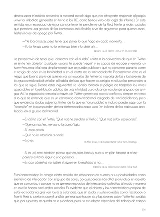 156
desea sacar el máximo provecho a esta red social (algo que, por otra parte, responde al propio
universo simbólico generado en torno a las TIC, como hemos visto a lo largo del informe). En este
sentido, esa necesidad de estar constantemente pendiente de la red, frente a redes sociales
que permiten una gestión de los contenidos más flexible, sirve de argumento para quienes mani-
fiestan mayor desapego por Twitter.
—Me iba a hacer, pero tener que poner lo que hago en cada momento…
—Yo lo tengo, pero no lo entiendo bien y lo dejé ahí…
BILBAo, 16-18, MIxTo, USo ALTo, CLASE MEdIA
La perspectiva de tener que “conectar con el mundo”, unido a la convicción de que en Twitter
se emite “en abierto” (cualquier usuario te puede “seguir” y es capaz de recoger y reenviar un
tweet) resuena a la hora de plantearse qué se puede publicar y qué no conviene, para no correr
el riesgo de caer en la banalidad o en el relato de lo intrascendente. Precisamente éste es el
riesgo que buena parte de quienes no son usuarios de Twitter (la mayoría de los y las jóvenes de
los grupos realizados) señalan al hablar del uso que hacen los amigos e incluso los personajes a
los que se sigue. desde estos argumentos se señala también el peligro de traspasar los límites
aceptables en la exhibición pública de una intimidad cuyo alcance trasciende al grupo de ami-
gos. Así, la exposición personal a través de Twitter genera no pocos conflictos, siempre en torno
a lo que se entiende que es un contenido comunicacional cargado de intrascendencia, pero
que evidencia dudas sobre los límites de lo que es “anunciable”, e incluso puede jugar con la
“obsesión” en la que pueden derivar determinados malos usos (en la línea de los malos usos ana-
lizados en el grueso del informe).
—Es como con el Twitter, “Qué mal, he perdido el metro”, “Qué mal, estoy esperando”.
—“Buenas noches, me voy a la cama” jaja.
—Sí, esas cosas.
—Que no le interesan a nadie.
—Eso es. BILBAo, 24-26, ChICAS, USo ALTo, CLASE ALTA, TrABAjAN
—Sí es útil, pero también pienso que en plan famoso, pues si en plan famoso a mí me
parece extraño seguir a una persona…
—Es casi obsesivo, no sabes si sigues en la realidad o no…
ToLEdo, 24-26, ChICoS, USo ALTo, CLASE BAjA
Esta característica le otorga cierto sentido de irrelevancia en cuanto a sus posibilidades como
elemento de interacción con el grupo de pares, porque parece más difícil profundizar en aquello
que se comunica, y porque no se generan espacios de intercambio colectivo al modo y manera
en que lo hacen otras redes sociales. Es evidente que el objeto y las características propias de
esta red social no giran en torno a esta idea, que sin duda sí sustenta redes como Facebook o
Tuenti. Pero lo cierto es que el análisis general que hacen los y las jóvenes sobre Twitter (un análisis
que, por supuesto, se queda en lo superficial, pues no era objeto específico del trabajo de campo
 