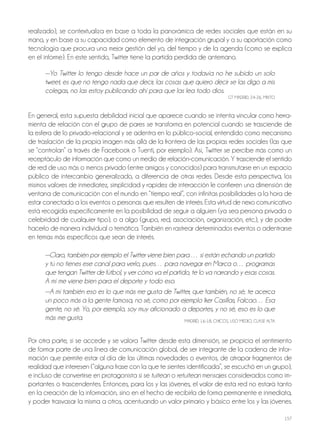 157
realizado), se contextualiza en base a toda la panorámica de redes sociales que están en su
mano, y en base a su capacidad como elemento de integración grupal y a su aportación como
tecnología que procura una mejor gestión del yo, del tiempo y de la agenda (como se explica
en el informe). En este sentido, Twitter tiene la partida perdida de antemano.
—Yo Twitter lo tengo desde hace un par de años y todavía no he subido un solo
tweet, es que no tengo nada que decir, las cosas que quiero decir se las digo a mis
colegas, no las estoy publicando ahí para que las lea todo dios.
GT MAdrId, 24-26, MIxTo
En general, esta supuesta debilidad inicial que aparece cuando se intenta vincular como herra-
mienta de relación con el grupo de pares se transforma en potencial cuando se trasciende de
la esfera de lo privado-relacional y se adentra en lo público-social, entendido como mecanismo
de traslación de la propia imagen más allá de la frontera de las propias redes sociales (las que
se “controlan” a través de Facebook o Tuenti, por ejemplo). Así, Twitter se percibe más como un
receptáculo de información que como un medio de relación-comunicación. Y trasciende el sentido
de red de uso más o menos privado (entre amigos y conocidos) para transmutarse en un espacio
público de intercambio generalizado, a diferencia de otras redes. desde esta perspectiva, los
mismos valores de inmediatez, simplicidad y rapidez de interacción le confieren una dimensión de
ventana de comunicación con el mundo en “tiempo real”, con infinitas posibilidades a la hora de
estar conectado a los eventos o personas que resulten de interés. Esta virtud de nexo comunicativo
está recogida específicamente en la posibilidad de seguir a alguien (ya sea persona privada o
celebridad de cualquier tipo), o a algo (grupo, red, asociación, organización, etc.), y de poder
hacerlo de manera individual o temática. También en rastrear determinados eventos o adentrarse
en temas más específicos que sean de interés.
—Claro, también por ejemplo el Twitter viene bien para … si están echando un partido
y tú no tienes ese canal para verlo, pues… para navegar en Marca o… programas
que tengan Twitter de fútbol, y ver cómo va el partido, te lo va narrando y esas cosas.
A mí me viene bien para el deporte y todo eso.
—A mí también eso es lo que más me gusta de Twitter, que también, no sé, te acerca
un poco más a la gente famosa, no sé, como por ejemplo Iker Casillas, Falcao… Esa
gente, no sé. Yo, por ejemplo, soy muy aficionado a deportes, y no sé, eso es lo que
más me gusta. MAdrId, 16-18, ChICoS, USo MEdIo, CLASE ALTA
Por otra parte, si se accede y se valora Twitter desde esta dimensión, se propicia el sentimiento
de formar parte de una línea de comunicación global, de ser integrante de la cadena de infor-
mación que permite estar al día de las últimas novedades o eventos, de atrapar fragmentos de
realidad que interesen (“alguna frase con la que te sientes identificada”, se escuchó en un grupo),
e incluso de convertirse en protagonista si se tuitean o retuitean mensajes considerados como im-
portantes o trascendentes. Entonces, para los y las jóvenes, el valor de esta red no estará tanto
en la creación de la información, sino en el hecho de recibirla de forma permanente e inmediata,
y poder trasvasar la misma a otros, acentuando un valor primario y básico entre los y las jóvenes.
 