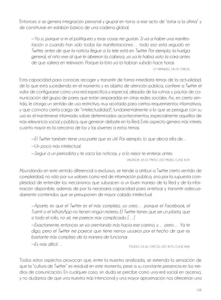 158
Entonces sí se genera integración personal y grupal en torno a ese acto de “estar a la última” y
de constituirse en eslabón básico de una cadena global.
—Yo sí, porque a mí el politiqueo y esas cosas me gustan. Si va a haber una manifes-
tación o cuando han sido todas las manifestaciones… todo eso está seguido en
Twitter, antes de que la noticia llegue a la tele está en Twitter. Por ejemplo, la huelga
general, el niño ese al que le abrieron la cabeza, yo ya le había visto la cara antes
de que saliera en televisión. Porque la foto ya la habían subido hace horas.
GT ArANjUEz, 18-19, ChICAS
Esta capacidad para conocer, recoger y transmitir de forma inmediata temas de la actualidad,
de lo que está sucediendo en el momento y es objeto de atención pública, confiere a Twitter el
valor de configurarse como una red específica y especial, alejada de las rutinas y pautas de co-
municación del grupo de pares que están amparadas en otras redes sociales. Así, en cierto sen-
tido, le otorga un sentido de uso restrictivo, muy acotado para ciertos requerimientos informativos,
y que connota cierta carga de “intelectualidad”; fundamentalmente si lo que se persigue con su
uso es el mantenerse informado sobre determinados acontecimientos, especialmente aquellos de
más relevancia social y pública, que generan debate en la red. Este aspecto genera más interés
cuanto mayor es la cercanía de los y las jóvenes a estos temas.
—El Twitter también tiene una parte que es útil. Por ejemplo, lo que decía ella de…
—Un poco más intelectual.
—Seguir a un periodista y te saca las noticias, y a lo mejor te enteras antes.
VALENCIA, 20-22, MIxTo, USo MEdIo, CLASE ALTA
Abundando en este sentido diferencial o exclusivo, se tiende a atribuir a Twitter cierto sentido de
complejidad, no sólo por sus valores como red de información pública, sino por la supuesta com-
plejidad de entender los mecanismos que subyacen a un buen manejo de la red y de la infor-
mación disponible, además de por la necesaria capacidad para sintetizar y transmitir adecua-
damente contenidos que se presuponen de mayor calado intelectual.
—Aparte, es que el Twitter es el más complejo, yo creo… porque el Facebook, el
Tuenti o el WhatsApp no tienen ningún misterio. El Twitter tienes que ser un plasta, que
si todo el rollo, no sé, me parece más complicado. […]
—Exactamente, entonces se va orientando más hacia ese camino, y… pero… Ya te
digo, pero el Twitter me parece que tiene menos usuarios por el hecho de que es
bastante más complejo de la manera de funcionar.
—Es más difícil… ToLEdo, 24-26, ChICoS, USo ALTo, CLASE BAjA
Todos estos aspectos provocan que, entre la muestra analizada, se extienda la sensación de
que la “cultura de Twitter” es residual en este momento, pese a su constante presencia en los me-
dios de comunicación. En cualquier caso, sin duda se percibe como una red social en ascenso,
y no dudamos de que una muestra más intencional y una mayor aproximación nos ofrecerían una
 