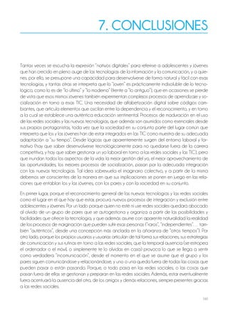 160
7. CONCLUSIONES
Tantas veces se escucha la expresión “nativos digitales” para referirse a adolescentes y jóvenes
que han crecido en pleno auge de las tecnologías de la información y la comunicación, y a quie-
nes, por ello, se presupone una capacidad para desenvolverse de forma natural y fácil con esas
tecnologías, y tantas otras se interpreta que lo “joven” es prácticamente indisoluble de lo tecno-
lógico, como lo es de “lo último” y “lo moderno” (frente a “lo antiguo”), que en ocasiones se pierde
de vista que esos mismos jóvenes también experimentan complejos procesos de aprendizaje y so-
cialización en torno a esas TIC. Una necesidad de alfabetización digital sobre códigos cam-
biantes, que articula elementos que oscilan entre la dependencia y el reconocimiento, y en torno
a la cual se establece una auténtica educación sentimental. Procesos de maduración en el uso
de las redes sociales y las nuevas tecnologías, que además son asumidos como esenciales desde
sus propios protagonistas, toda vez que la sociedad en su conjunto parte del lugar común que
interpreta que los y las jóvenes han de estar integrados en las TIC como muestra de su adecuada
adaptación a “su tiempo”. Desde lógicas que aparentemente surgen del entorno laboral y for-
mativo (hay que saber desenvolverse tecnológicamente para no quedarse fuera de la carrera
competitiva, y hay que saber gestionar un yo laboral en torno a las redes sociales y las TIC), pero
que inundan todos los aspectos de la vida: la mejor gestión del yo, el mejor aprovechamiento de
las oportunidades, los mejores procesos de socialización, pasan por la adecuada integración
con las nuevas tecnologías. Tal idea sobrevuela el imaginario colectivo, y a partir de la misma
debemos ser conscientes de la manera en que sus implicaciones se ponen en juego en las rela-
ciones que entablan los y las jóvenes, con los pares y con la sociedad en su conjunto.
En primer lugar, porque el reconocimiento general de las nuevas tecnologías y las redes sociales
como el lugar en el que hay que estar, procura nuevos procesos de integración y exclusión entre
adolescentes y jóvenes. Por un lado porque quien no esté ni use redes sociales quedará abocado
al olvido de un grupo de pares que se autogestiona y organiza a partir de las posibilidades y
facilidades que ofrece la tecnología, y que además asume con aparente naturalidad la realidad
de los procesos de marginación que pueden sufrir esas personas (“raros”, “independientes”… tam-
bién “auténticos”, desde una concepción más anclada en la añoranza de “otros tiempos”). Por
otro lado, porque los propios usuarios y usuarias articulan de tal forma sus relaciones, sus estrategias
de comunicación y sus rutinas en torno a las redes sociales, que la temporal ausencia (se estropea
el ordenador o el móvil, o simplemente te lo olvidas en casa) provoca lo que se llega a sentir
como verdadera “incomunicación”, desde el momento en el que se asume que el grupo y los
pares siguen comunicándose y relacionándose, y uno o una queda fuera de todas las cosas que
pueden pasar o están pasando. Porque, o todo pasa en las redes sociales, o las cosas que
pasan fuera de ellas se gestionan y preparan en las redes sociales. Además, estar eventualmente
fuera acentuará la ausencia del otro, de los amigos y demás relaciones, siempre presentes gracias
a las redes sociales.
 