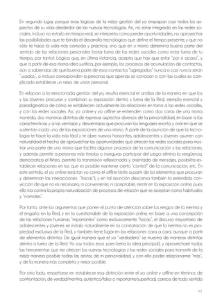 161
En segundo lugar, porque esas lógicas de la mejor gestión del yo empapan casi todos los as-
pectos de su vida alrededor de las nuevas tecnologías. Así, no estar integrado en las redes so-
ciales, incluso no estarlo en tiempo real, se interpreta como perder oportunidades, no aprovechar
las posibilidades que te brinda el desarrollo tecnológico que define el tiempo presente, y que no
sólo te hace la vida más cómoda y práctica, sino que en sí mismo determina buena parte del
sentido de las relaciones personales (estar fuera de las redes sociales como estar fuera de tu
tiempo, por tanto). Lógica que, en última instancia, acepta que hay que estar “por si acaso”, y
que a partir de esa misma idea justifica, por ejemplo, los procesos de acumulación de contactos,
aún a sabiendas de que buena parte de esos contactos “agregados” nunca o casi nunca serán
“usados”, o incluso corresponden a personas que apenas se conocen o con las cuales es com-
plicado establecer un nexo de unión personal.
En relación a la mencionada gestión del yo, resulta esencial el análisis de la manera en que los
y las jóvenes procuran y combinan su exposición dentro y fuera de la Red, ejemplo esencial y
paradigmático de cómo se establecen actualmente las relaciones en torno a las redes sociales,
y con las redes sociales. Así, yo online y yo offline se entienden como dos caras de una misma
moneda, dos maneras distintas de expresar aspectos diversos de la personalidad, en base a las
características y a las ventajas y desventajas que procuran los lenguajes escrito y oral en que se
sustentan cada una de las exposiciones de uno mismo. A partir de la asunción de que la tecno-
logía te hace la vida más fácil y te abre nuevos horizontes, adolescentes y jóvenes asumen con
naturalidad el hecho de aprovechar las oportunidades que ofrecen las redes sociales para mos-
trar una parte de uno mismo que facilita algunos procesos de la comunicación y las relaciones,
y además permite a personas más tímidas o inseguras participar del juego: elimina la vergüenza,
democratiza el flirteo, permite la transmisión reflexionada y orientada de mensajes, posibilita es-
tablecer relaciones en las que es posible mantener cierto “control” de la comunicación, etc. En
este sentido, el yo online será tan yo como el offline (éste a partir de los elementos que procuran
y determinan las interacciones “físicas”), y en tal asunción descansa también la extendida con-
vicción de que no es necesario, ni conveniente, ni aceptable, mentir en la exposición online, pues
ello iría contra la propia naturalización de procesos de relación que se aceptan como habituales
y “normales”.
Por tanto, ante los argumentos que ponen el punto de atención sobre los riesgos de la mentira y
el engaño en la Red, y en lo cuestionable de la exposición online, en base a una concepción
de las relaciones humanas “importantes” como exclusivamente “físicas”, el discurso mayoritario de
adolescentes y jóvenes se instala naturalmente en la constatación de que la mentira no es pro-
piedad exclusiva de la Red, y también tiene lugar en las relaciones cara a cara, aunque a partir
de elementos distintos. De igual manera que el yo “verdadero” se muestra de maneras distintas
dentro o fuera de la Red. Yo soy todos esos yoes (sería la idea principal), y aprovecharé todas
las herramientas que me ofrecen las nuevas tecnologías y las redes sociales para transmitir de la
mejor manera posible todas las aristas de mi personalidad, y con ello poder relacionarme “más”,
y de la manera más completa y mejor posible.
Por otro lado, empeñarse en establecer esa distinción entre el yo online y offline en términos de
confrontación, de verdad/mentira, auténtico/falso o importante/superficial, carece de todo sentido
 
